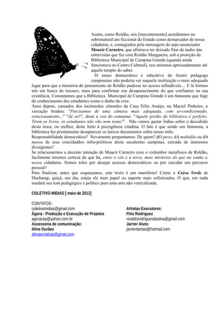 Assim, como Roldão, nós [inocentemente] acreditamos no
                                 sobrenatural ato ficcional do Estado como demarcador de nossa
                                 cidadania, e, contagiados pela mensagem do anjo-anunciador
                                 Moacir Carneiro, que afirmava ter deixado fitas de áudio das
                                 entrevistas que fez com Roldão Mangueira, sob a proteção da
                                 Biblioteca Municipal de Campina Grande (quando ainda
                                 funcionava no Centro Cultural), nos atiramos apressadamente até
                                 aquele templo do saber.
                                   O senso democrático e educativo do ilustre pedagogo
                                 campinense não poderia ver naquela instituição o mais adequado
lugar para que a memória do pensamento de Roldão pudesse ter acesso infindáveis.... E lá formos
nós em busca do tesouro, mais para confirmar seu desaparecimento do que confiantes na sua
existência. Constatamos que a Biblioteca Municipal de Campina Grande é um fantasma que foge
do conhecimento dos estudantes como o diabo da cruz.
Anos depois, cansados dos incômodos cômodos da Casa Félix Araújo, na Maciel Pinheiro, a
vereação bradou: "Precisamos de uma câmara mais adequada, com ar-condicionado,
estacionamento..." "Já sei!", disse a voz do consenso: "Aquele prédio da biblioteca é perfeito.
Tirem os livros, os estudantes não vão nem notar!". Não vamos gastar linhas sobre o descabido
desta troca, ou melhor, deste furto à psicogênese citadina. O fato é que sendo um fantasma, a
biblioteca fez prontamente desaparecer os únicos documentos sobre nosso mito.
Responsabilidade democrática? Novamente perguntamos: De quem? dO povo, dA multidão ou dA
massa de seus concidadãos infra-políticos desta suculentas campinas, cercada de interesses
divergentes?
Se relacionarmos a decente intenção de Moacir Carneiro com o vislumbre metafísico de Roldão,
facilmente teremos certeza de que há, entre o céu e a terra, mais mistérios do que na sonha a
nossa cidadania. Somos tolos por desejar acessos democráticos ou por suicidar um percurso
pessoal?
Para finalizar, antes que esqueçamos, este texto é um manifesto! Como a Caixa Verde de
Duchamp, quiçá, um dia, esteja ele num papel ou suporte mais sofisticados. O que, em nada
mudará seu tom pedagógico e político para uma arte não verticalizada.

COLETIVO MIDIAS [ maio de 2012]

CONTATOS :
coletivomidias@gmail.com                           Artistas Executores:
Ágora - Produção e Execução de Projetos            Fhio Rodriguez
agoracep@yahoo.com.br                              nivaldorodriguesdasilva@gmail.com
Assessoria de comunicação:                         Jarrier Alves
Aline Durães                                       jarrierdantas@hotmail.com
alinejornalista@gmail.com
 