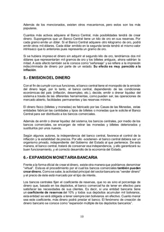 10
Además de los mencionados, existen otros mecanismos, pero estos son los más
populares.
Cuantos más activos adquiera el Banco Central, más posibilidades tendrá de crear
dinero. Supongamos que un Banco Central tiene un kilo de oro en sus reservas. Por
cada gramo emite un dólar. Si el Banco Central adquiere otro kilogramo de oro, podrá
emitir otros mil dólares. Cada dólar emitido en la segunda tanda tendrá el mismo valor
intrínseco que lo anteriores pues representa un gramo de oro.
Si se hubiera impreso el dinero sin adquirir el segundo kilo de oro, tendríamos dos mil
dólares que representarían mil gramos de oro y los billetes antiguos, ahora valdrían la
mitad. A este efecto también se le conoce como “señoreaje” y se refiere a la impresión
indiscriminada de dinero por parte de un estado. Su efecto es muy parecido a la
inflación.
5.- EMISIONDEL DINERO
Con el fin de cumplir consus funciones, el banco central tiene el monopolio de la emisión
del dinero legal, por lo tanto, el banco central, dependiendo de las condiciones
económicas del país (inflación, desempleo, etc.), decide, emitir o drenar liquidez del
sistema a través de las diferentes herramientas, como pueden ser, las operaciones de
mercado abierto, facilidades permanentes y las reservas mínima.
El dinero físico (billetes y monedas) es fabricado por las Casas de las Monedas, estas
entidades fabrican las cantidades y tipos de billetes o monedas que le solicite el Banco
Central para ser distribuido a los bancos comerciales.
Además de emitir o drenar liquidez del sistema, los bancos centrales, por medio de los
bancos comerciales, se encargan de retirar las monedas y billetes deteriorados y
sustituirlos por unos nuevos.
Según algunos autores, la independencia del banco central, favorece el control de la
inflación y la estabilidad de precios.Por ello -sostienen- el banco central debiera ser un
organismo privado, independiente del Gobierno del Estado al que pertenece. De esta
manera, el banco central, tratará de conservar esa independencia, y ello garantizará su
buen funcionamiento, y el correcto desarrollo de la economía del Estado.
6.- EXPANSION MONETARIABANCARIA
Frente a la forma oficial de crear el dinero, existe otra manera que podríamos denominar
“virtual”. Esta es el procedimiento por el cual los bancos comerciales también pueden
creardinero. Comose sabe, la actividad principal del sectorbancario es “vender dinero”
y el precio de éste está marcado por el tipo de interés.
Los bancos centrales fijan el coeficiente de reservas, que no es sino el porcentaje de
dinero que, basado en los depósitos, el banco comercial ha de tener en efectivo para
satisfacer las necesidades de sus clientes. Es decir, si una entidad bancaria tiene
un coeficiente de reservas del 10% y todos sus depósitos acumulan mil bolivianos,
esta entidad se verá obligada a tener siemprecien bolivianos en efectivo. Cuanto menor
sea este coeficiente, más dinero podrá prestar el banco. El fenómeno de creación de
dinero bancario se conoce como “expansión múltiple de los depósitos bancarios”.
 