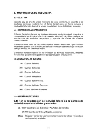14
8.- MOVIMIENTOS DE TESORERIA
a). - OBJETIVO:
Mediante Ley se crea la unidad monetaria del país, asimismo, de acuerdo a las
facultades conferidas mediante Ley el Banco Central ejerce en forma exclusiva e
indelegable la función de emitir la unidad monetaria en forma de billetes y monedas.
b). - SINTESIS DE LAS OPERACIONES:
El Banco Central conforme a las funciones asignadas en el marco legal, procede a la
contratación del servicio de acuñación de monedas e impresión de billetes mediante las
suscripciones de contratos respectivos y apertura de Cartas de Créditos
correspondientes.
El Banco Central retira de circulación aquellos billetes deteriorados que se hallan
inhabilitados para su uso, asimismo, se retira de circulación los billetes cuya sustitución
se haya decidido por cambio de diseño.
El material monetario retirado de la circulación es destruido físicamente, utilizando
mecanismos que eliminan la posibilidad de reconstrucción o reutilización.
NOMENCLATURADE CUENTAS
100 Cuentas de Activo
200 Cuentas de Gastos
400 Cuentas de Pasivo
600 Cuentas de Ingresos
700 Cuentas de Patrimonio
800 Cuentas de Orden Deudoras
900 Cuenta de Orden Acreedora
c). - ASIENTOS CONTABLES
c.1) Por la adjudicación del servicio referido a la compra de
material monetario billetes y monedas
DB / 800A Casa Impresora de Billetes y Acuñadora de Monedas
CR /900 Cuentas de Orden y Registro Acreedoras
Glosa: Registro y control del valor nominal del material de billetes y monedas a
ser impresos y acuñados.
 