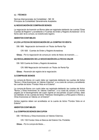 17
c). - TÉCNICO
Normas Internacionales de Contabilidad - NIC 39
Principios de Contabilidad Generalmente Aceptados.
b) NEGOCIACIÓN DE COMPRADE BONOS
La negociación de Inversión en Bonos debe ser registrada debitando las cuentas "Otras
Cuentas de Registro" y acreditando a "Cuentas de Orden y Registro Acreedoras", En la
fecha valor de la compra, se revierte este registro.
ASIENTOS CONTABLES
b1) EN LA FECHA DE NEGOCIACIÓN DE LA COMPRAY/O VENTA
DB / 889 Negociación de Inversión en Títulos de Renta Fija
CR / 920 Cuentas de Orden y Registro Acreedoras
Glosa. - Por la negociación de compra y/o venta de títulos de inversión........
b2) REGULARIZACION DE LA NEGOCIACIÓN EN LA FECHA VALOR
DB / 920 Cuenta de Orden y Registro Acreedoras
CR / 889 Negociación de Inversión en Títulos de Renta Fija
Glosa. - Reversión del registro de la negociación.
3) COMPRADE BONOS
La compra de Bonos sin cupón debe ser registrada debitando las cuentas del Activo
"Bonos y Otras Inversiones en Valores Externos", a su costo de compra y acreditando
las cuentas de Activo "Fondos Vista en el Exterior'.
La compra de Bonos con cupón debe ser registrada debitando las cuentas del Activo
"Bonos y Otras Inversiones en Valores Externos", a su costo de compra y el monto
pagado por el devengamiento del cupón vigente en ese período (Cupón corrido), debe
ser debitado en las cuentas de Activo "Intereses Devengados y a Recuperar s/ Bonos y
Otras Inversiones en Valores en el Exterior".
Ambos registros deben ser acreditados en la cuenta de Activo "Fondos Vista en el
Exterior".
ASIENTOS CONTABLES
3.a) COMPRADE BONOS SIN CUPON
DB / 106 Bonos y Otras Inversiones en Valores Externos.
CR / 100 Fondos Vista en Bancos del Exterior Cta. Portafolio
Glosa. - Por la compra de títulos....
 