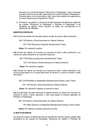 19
abonado en la cuenta de Ingresos "Ganancias no Realizadas", hasta compensar
la anterior disminución de valor registrada en la cuenta "Perdidas no Realizadas".
Posteriormente, si se incrementa su valor, este monto deberá ser registrado en
la cuenta "Reservas por Superávit en Títulos".
c) Al finalizar una gestión, la Gerencia de Administración transferirá los saldos de
las cuentas "Ganancias no Realizadas" y Pérdidas no Realizadas" a los
resultados de gestión. Estos importes no deben ser considerados en la
distribución de utilidades.
ASIENTOS CONTBLES
d.1) Cuando los valores de mercado superan el valor de costo o última valoración:
DB / 1016 Bonos y Otras Inversiones en Valores Externos
CR / 7100 Reservas p/ Superávit Revalorización Títulos.
Glosa: Por valoración positiva
d.2) Cuando los valores de mercado son menores al costo o última valoración y se
cuenta con saldo suficiente en la cuenta de Reservas:
DB / 7100 Reservas p/Superávit Revalorización Títulos
CR / 1016 Bonos y Otras Inversiones en Valores Externos
Glosa: Por valoración negativa
d.3) Cuando los valores de mercado son menores al costo o última valoración y los
recursos disponibles en la cuenta patrimonial de reserva no cubre el importe o saldo
disminuido.
DB / 2100 Pérdidas no Realizadas p/Revalorización Bonos y otros Títulos
CR / 1016 Bonos y Otras Inversiones en Valores Externos
Glosa: Por valoración negativa al costo de compra
d.4) Cuando luego de haber efectuado el registro anterior, los valores de mercado son
mayores al costo o última valoración y sólo hasta igualar el importe registrado en
Pérdidas no Realizadas.
DB / 1016 Bonos y Otras Inversiones en Valores Externos
CR / 6020 Ganancia no Realizada p/Revalorización Bonos y Otros Títulos.
Glosa: Por valoración positiva superiores al costo
e) VENTA DE BONOS
A la venta de un Bono, la diferencia entre los importes de compra y venta a capital, debe
acreditarse en las cuentas de Resultados "Ganancias de Capital" o "Pérdidas de
 