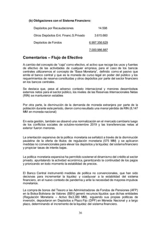 36
(b) Obligaciones con el Sistema Financiero:
Depósitos por Recaudaciones 14.598
Otros Depósitos Ent. Financ.S.Privado 3.615.660
Depósitos de Fondos 6.997.356.629
7.000.986.887
Comentarios – Flujo de Efectivo
A cambio del concepto de “caja” como efectivo, el activo que recoge los usos y fuentes
de efectivo de las actividades de cualquier empresa, para el caso de los bancos
centrales utilizaremos el concepto de “Base Monetaria”, definido como el pasivo que
emite el banco central y que es la moneda de curso legal en poder del público y los
requerimientos de reserva constituidas y otros depósitos por parte del sector financiero
en los bancos centrales.
Se destaca que, pese al adverso contexto internacional y menores desembolsos
externos netos para el sector público, los niveles de las Reservas Internacionales Netas
(RIN) se mantuvieron estables
Por otra parte, la disminución de la demanda de moneda extranjera por parte de la
población durante este periodo, dieron comoresultado una menorpérdida de RIN (8,147
MM en moneda nacional)
En esta gestión, también se observó una normalización en el mercado cambiario luego
de los conflictos sociales de octubre-noviembre 2019 y las transferencias netas al
exterior fueron menores.
La orientación expansiva de la política monetaria se señalizó a través de la disminución
paulatina de la oferta de títulos de regulación monetaria (575 MM) y se aplicaron
medidas no convencionales para elevar los depósitos y la liquidez del sistemafinanciero
y propiciar tasas de interés bajas.
La política monetaria expansiva ha permitido sostener el dinamismo del crédito al sector
privado, apuntalando la actividad económica, garantizando la continuidad de los pagos
y priorizando en todo momento la estabilidad de precios.
El Banco Central instrumentó medidas de política no convencionales, que han sido
decisivas para incrementar la liquidez y coadyuvar a la estabilidad del sistema
financiero, en el nuevo contexto de pandemia y ante la necesidad de mayores impulsos
monetarios.
La compra de bonos del Tesoro a las Administradoras de Fondos de Pensiones (AFP)
en la Bolsa Boliviana de Valores (BBV) generó recursos líquidos que dichas entidades
(Regulación Monetaria – Activo Bs3,380 MM), siguiendo sus propias políticas de
inversión, depositaron en Depósitos a Plazo Fijo (DPF) en Moneda Nacional y a largo
plazo, determinando el incremento de la liquidez del sistema financiero.
 