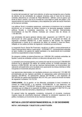 38
COMENTARIOS:
A cambio del concepto de “caja” como efectivo, el activo que recoge los usos y fuentes
de efectivo de las actividades de cualquier empresa, para el caso de los bancos
centrales utilizaremos el concepto de “Base Monetaria”, definido como el pasivo que
emite el banco central y que es la moneda de curso legal en poder del público y los
requerimientos de reserva constituidas y otros depósitos por parte del sector financiero
en los bancos centrales.
Las políticas fiscal y monetaria expansivas, sostuvieron el dinamismo de la actividad
económica, en un contexto de fuertes impulsos a la demanda agregada mediante
políticas fiscales y monetarias expansivas, así las reservas internacionales
incrementaron en $us.150 millones motivada por compra neta de divisas en
1.181.967.679.
Las actividades del pasivo generan efectivo neto –expansión- por 3.803.751, por la
disminución de otros pasivos internos 303.075.506 y la colocación de títulos de
regulación monetaria 289.802.718, a este respecto la alta liquidez fue regulada
principalmente a través de la colocación de títulos en subasta y mesa de dinero,
reflejado en los saldos de títulos de regulación monetaria que aumentaron.
La expansión fiscal –Sector No Financiero- resultó en un déficit, consecuentemente en
mayor financiamiento interno a este sector – 8.076.690.717- comportamiento atribuible
en gran medida a los gastos de capital orientados a la dinamización de la actividad
económica expandiendo la base monetaria.
Se otorgaron créditos al sistema financiero por 1.859.564.184 mediante ventanillas de
liquidez cuando las entidades sufrieron un descenso abrupto de la misma.
La actividad como empresagenera una contracción neta de recursos por 2.789.659.925
producto de la valoración de saldos de cuentas activas en moneda extranjera que
alcanza a 2.806.758.326, del cual las reservas internacionales se incrementaron por
valoración principalmente como resultado de la apreciación de divisas distintas al dólar
incluyendo el incremento del precio del oro.
Las operaciones relacionadas con resultados producen una contracción 1.741.880.185
principalmente por los ingresos percibidos en operaciones sobre administración de
reservas 753.394132, en operaciones internas 937.164.852 y una expansión de
597.504.628 por gastos administrativos 463.215.142 y por costos de emisión de títulos
de regulación monetaria 119.172.723.
CONCLUSION. - En la gestión, en las diferentes actividades la base monetaria se
contrae en 4.892.332.002 y se expande 12.035.986.039, lo que determina una
expansión neta por 7.143.654.037 situación que ocasiona un crecimiento de la base
monetaria que se refleja en la expansión de billetes en circulación 3.189.719.116 y de
las cuentas de reservas bancarias y depósitos por 3.953.862.921.
En general todos los agregados monetarios, incluyendo al circulante, mostraron
mayores tasas de crecimiento interanual, reflejando la orientación expansiva de la
política monetaria y el incremento de las reservas internacionales.
NOTAS A LOS ESTADOSFINANCIEROS AL 31 DE DICIEMBRE
NOTA1. NATURALEZA Y OBJETO DE LA INSTITUCIÓN
 
