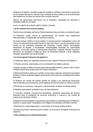 40
Establecer el régimen cambiario y ejecutar la política cambiaria, normando la conversión
de la moneda nacional en relación a las monedas de otros países y los procedimientos
para determinar los tipos de cambio de la moneda nacional.
Normar las operaciones financieras con el extranjero, realizadas por personas o
entidades públicas y privadas.
Llevar el registro de la deuda externa pública y privada.
1.d) En relación con el sector público
Recibir de las entidades del Sector Público depósitos de sus fondos en cuentas fiscales.
La Institución podrá asumir la representación del Estado ante organismos
internacionales y multilaterales de carácter monetario.
No podrá otorgar créditos al sector público ni contraer pasivos contingentes a favor del
mismo. Excepcionalmente podrá hacerlo en favor del Tesoro, con voto favorable de dos
tercios de los miembros presentes del Directorio, cuando existan necesidades
transitorias de liquidez o necesidades impostergables derivadas de calamidades
públicas, conmoción interna o internacional declaradas mediante Decreto Supremo.
Asimismo, se exceptúan créditos en favor de Empresas Públicas y otras entidades
estatales amparados por Ley del Estado.
1.e) Como agente financiero del gobierno
La Institución ejerce las siguientes funciones como Agente Financiero del Gobierno:
1) Prestar servicios relacionados con la contratación de créditos externos.
2) Actuar en todo lo relativo al servicio de la deuda pública externa, para lo cual el Tesoro
l deberá previamente proporcionar los fondos necesarios.
3) Recibir del Estado valores en custodia, en los casos y bajo las condiciones que señale
el Banco Central, pudiendo delegar esta función a otros bancos y entidades del sistema
financiero.
4) Realizar por cuenta del Estado aportes de capital a los organismos financieros
internacionales que corresponda, previo depósito de dichos fondos en el Banco Central.
5) Participar en la emisión, colocación y administración de títulos de deuda pública.
6) Realizar operaciones de fideicomiso y de administración.
7) Contratar mediante mecanismos competitivos, entidades autorizadas del sistema
financiero para la prestación de servicios financieros a solicitud y por cuenta de
instituciones del Sector Público.
8) Realizar otras actividades y operaciones que pudieran ser solicitadas por el Gobierno,
siempre y cuando sean compatibles con el objeto y la naturaleza del Banco Central.
9) Participar en toda renegociación y conversión de la deuda pública externa.
10) Otras que fueran necesarias para cumplir con su función de Agente Financiero del
Gobierno.
1.f) En relación con el sistema financiero
 
