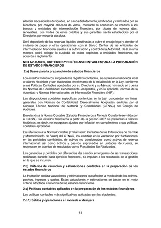 41
Atender necesidades de liquidez, en casos debidamente justificados y calificados por su
Directorio, por mayoría absoluta de votos, mediante la concesión de créditos a los
bancos y entidades de intermediación financiera, por plazos de noventa días,
renovables. Los límites de estos créditos y sus garantías serán establecidos por el
Directorio, por mayoría absoluta.
Será depositario de las reservas líquidas destinadas a cubrir el encaje legal y atender el
sistema de pagos y otras operaciones con el Banco Central de las entidades de
intermediación financiera sujetas a la autorización y control de la Autoridad. De la misma
manera podrá delegar la custodia de estos depósitos a entidades financieras, de
acuerdo a reglamento.
NOTA2. BASES, CRITERIOSYPOLÍTICASCONTABLESPARA LA PREPARACIÓN
DE ESTADOS FINANCIEROS
2.a) Bases para la preparación de estados financieros
Los estados financieros surgen de los registros contables, se expresan en moneda local
a valores históricos y son elaborados en el marco de lo establecido en la Ley, conforme
a sus Políticas Contables aprobadas por su Directorio y su Manual, tomando en cuenta
las Normas de Contabilidad Generalmente Aceptadas, y en lo aplicable, normas de la
Autoridad y Normas Internacionales de Información Financiera (NIIF).
Las disposiciones contables específicas contenidas en la Ley, concuerdan en líneas
generales con Normas de Contabilidad Generalmente Aceptadas emitidas por el
Consejo Técnico Nacional de Auditoría y Contabilidad (CTNAC) del Colegio de
Auditores.
En relación a la Norma Contable (Estados Financieros a Moneda Constante) emitida por
el CTNAC, los estados financieros a partir de la gestión 2007 se presentan a valores
históricos, es decir, no incorporan ajustes por inflación en cumplimiento a sus políticas
contables aprobadas.
En referencia a la Norma Contable (Tratamiento Contable de las Diferencias de Cambio
y Mantenimiento de Valor) del CTNAC, los cambios en la valoración por fluctuaciones
en las paridades cambiarias, de activos no considerados como activos de reserva
internacional, así como activos y pasivos expresados en unidades de cuenta, se
reconocen en cuentas de resultados como Resultados No Realizados.
Las ganancias y pérdidas por diferencias de cambio, emergentes de las transacciones
realizadas durante cada ejercicio financiero, se imputan a los resultados de la gestión
en la que se incurren.
2.b) Criterios de valuación y estimaciones contables en la preparación de los
estados financieros
La Institución realiza valuaciones y estimaciones que afectan la medición de los activos,
pasivos, ingresos y gastos. Estas valuaciones y estimaciones se basan en el mejor
criterio adoptado a la fecha de los estados financieros.
2.c) Políticas contables aplicadas en la preparación de los estados financieros
Las políticas contables más significativas aplicadas son las siguientes:
2.c.1) Saldos y operaciones en moneda extranjera
 