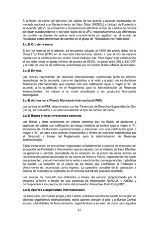 42
A la fecha de cierre del ejercicio, los saldos de los activos y pasivos expresados en
moneda nacional con Mantenimiento de Valor Dólar (MVDOL) y Unidad de Fomento a
la Vivienda (UFV), se convierten a moneda local utilizando el tipo de cambio de compra
del dólar estadounidense y del valor diario de la UFV, respectivamente. Las diferencias
de cambio resultantes de aplicar este procedimiento se registran en el estado de
resultados como diferencias de cambio en el grupo de “Resultados no Realizados”.
2.c.2) Oro de reserva
El oro de reserva en el exterior, se encuentra valuado al 100% del precio diario de la
Onza Troy Fina (OTF) en el mercado internacional, debido a que el oro de reserva
cuenta con la certificación de London Good Delivery Bar. Para lograr esta certificación,
el oro debe tener un grado mínimo de pureza de 99.5%, un peso entre 350 a 430 OTF
y el sello de una de las refinerías autorizadas por el London Bullion Market Association.
2.c.3) Divisas
Las divisas representan las reservas internacionales constituidas tanto en efectivo
depositadas en la tesorería, como en depósitos a la vista y a plazo en instituciones
financieras internacionales que cuenten con una calificación igual o mayor a “A”, de
acuerdo a lo establecido en el Reglamento para la Administración de Reservas
Internacionales. Se valúan a su costo actualizado y los productos financieros
devengados.
2.c.4) Activos en el Fondo Monetario Internacional (FMI)
Los activos en el FMI, relacionados con las Tenencias de Derechos Especiales de Giro
(DEG), son valuados a su valor actualizado al tipo de cambio de cierre.
2.c.5) Bonos y otras inversiones externas
Los Bonos y otras inversiones en valores externos son los títulos de gobiernos y
agencias de países con calificación de riesgo crediticio de emisor igual o mayor a “A”,
emisiones de instituciones supranacionales y bancarias con una calificación igual o
mayor a “A”, en base a las normas, lineamientos y límites de inversión establecidos por
el Directorio a través del Reglamento para la Administración de Reservas
Internacionales.
Estas inversiones se encuentran registradas contablemente a precios de mercado con
excepción del Portafolio a Vencimiento que es valuado con el método de Tasa Efectiva.
La ganancia o pérdida procedente de la variación en el precio de estos activos se
reconoce en cuentas especiales en los rubros de Activo o Pasivo, dependiendo del saldo
que presenten, y en el momento de la venta o vencimiento, como ganancias o pérdidas
de capital. La variación en el precio de los títulos que conforman el Portafolio a
Vencimiento es reconocida como ingreso. La operativa contable de la valoración a
precios de mercado es explicada en el numeral 2.c.12 del presente apartado.
Los precios de mercado son obtenidos a través del servicio proporcionado por la
empresa Wilshire a través de sus sistemas de información ABACUS y AXIOM y
corresponden a los precios de cierre del proveedor Interactive Data Corp (IDC).
2.c.6) Aportes a organismos internacionales
La Institución, por cuenta propia y del Estado, mantiene aportes de capital accionario en
distintos organismos internacionales; estos aportes otorgan al país y al Banco Central
acceso a facilidades de financiamiento, registrándose a su valor de costo para aquellos
 
