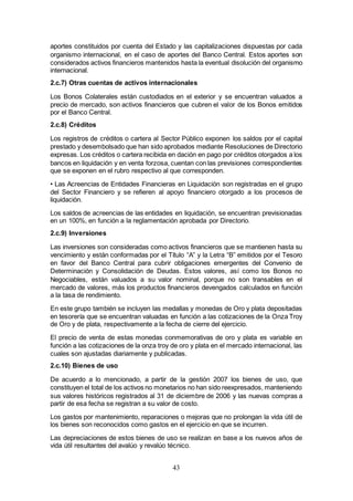 43
aportes constituidos por cuenta del Estado y las capitalizaciones dispuestas por cada
organismo internacional, en el caso de aportes del Banco Central. Estos aportes son
considerados activos financieros mantenidos hasta la eventual disolución del organismo
internacional.
2.c.7) Otras cuentas de activos internacionales
Los Bonos Colaterales están custodiados en el exterior y se encuentran valuados a
precio de mercado, son activos financieros que cubren el valor de los Bonos emitidos
por el Banco Central.
2.c.8) Créditos
Los registros de créditos o cartera al Sector Público exponen los saldos por el capital
prestado y desembolsado que han sido aprobados mediante Resoluciones de Directorio
expresas. Los créditos o cartera recibida en dación en pago por créditos otorgados a los
bancos en liquidación y en venta forzosa, cuentan con las previsiones correspondientes
que se exponen en el rubro respectivo al que corresponden.
• Las Acreencias de Entidades Financieras en Liquidación son registradas en el grupo
del Sector Financiero y se refieren al apoyo financiero otorgado a los procesos de
liquidación.
Los saldos de acreencias de las entidades en liquidación, se encuentran previsionadas
en un 100%, en función a la reglamentación aprobada por Directorio.
2.c.9) Inversiones
Las inversiones son consideradas como activos financieros que se mantienen hasta su
vencimiento y están conformadas por el Título “A” y la Letra “B” emitidos por el Tesoro
en favor del Banco Central para cubrir obligaciones emergentes del Convenio de
Determinación y Consolidación de Deudas. Estos valores, así como los Bonos no
Negociables, están valuados a su valor nominal, porque no son transables en el
mercado de valores, más los productos financieros devengados calculados en función
a la tasa de rendimiento.
En este grupo también se incluyen las medallas y monedas de Oro y plata depositadas
en tesorería que se encuentran valuadas en función a las cotizaciones de la Onza Troy
de Oro y de plata, respectivamente a la fecha de cierre del ejercicio.
El precio de venta de estas monedas conmemorativas de oro y plata es variable en
función a las cotizaciones de la onza troy de oro y plata en el mercado internacional, las
cuales son ajustadas diariamente y publicadas.
2.c.10) Bienes de uso
De acuerdo a lo mencionado, a partir de la gestión 2007 los bienes de uso, que
constituyen el total de los activos no monetarios no han sido reexpresados, manteniendo
sus valores históricos registrados al 31 de diciembre de 2006 y las nuevas compras a
partir de esa fecha se registran a su valor de costo.
Los gastos por mantenimiento, reparaciones o mejoras que no prolongan la vida útil de
los bienes son reconocidos como gastos en el ejercicio en que se incurren.
Las depreciaciones de estos bienes de uso se realizan en base a los nuevos años de
vida útil resultantes del avalúo y revalúo técnico.
 