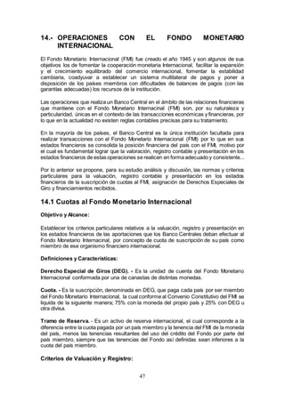 47
14.- OPERACIONES CON EL FONDO MONETARIO
INTERNACIONAL
El Fondo Monetario Internacional (FMI) fue creado el año 1945 y son algunos de sus
objetivos los de fomentar la cooperación monetaria Internacional, facilitar la expansión
y el crecimiento equilibrado del comercio internacional, fomentar la estabilidad
cambiaria, coadyuvar a establecer un sistema multilateral de pagos y poner a
disposición de los países miembros con dificultades de balances de pagos (con las
garantías adecuadas) los recursos de la institución.
Las operaciones que realiza un Banco Central en el ámbito de las relaciones financieras
que mantiene con el Fondo Monetario Internacinal (FMI) son, por su naturaleza y
particularidad, únicas en el contexto de las transacciones económicas y financieras, por
lo que en la actualidad no existen reglas contables precisas para su tratamiento.
En la mayoría de los países, el Banco Central es la única institución facultada para
realizar transacciones con el Fondo Monetario Internacional (FMI) por lo que en sus
estados financieros se consolida la posición financiera del país con el FMI, motivo por
el cual es fundamental lograr que la valoración, registro contable y presentación en los
estados financieros de estas operaciones se realicen en forma adecuado y consistente...
Por lo anterior se propone, para su estudio análisis y discusión, las normas y criterios
particulares para la valuación, registro contable y presentación en los estados
financieros de la suscripción de cuotas al FMI, asignación de Derechos Especiales de
Giro y financiamientos recibidos.
14.1 Cuotas al Fondo Monetario Internacional
Objetivo y Alcance:
Establecer los criterios particulares relativos a la valuación, registro y presentación en
los estados financieros de las aportaciones que los Banco Centrales deban efectuar al
Fondo Monetario Internacinal, por concepto de cuota de suscripción de su país como
miembro de ese organismo financiero internacional.
Definiciones y Características:
Derecho Especial de Giros (DEG). - Es la unidad de cuenta del Fondo Monetario
Internacional conformada por una de canastas de distintas monedas.
Cuota. - Es la suscripción, denominada en DEG, que paga cada país por ser miembro
del Fondo Monetario Internacional, la cual conforme al Convenio Constitutivo del FMI se
liquida de la siguiente manera; 75% con la moneda del propio país y 25% con DEG u
otra divisa.
Tramo de Reserva. - Es un activo de reserva internacional, el cual corresponde a la
diferencia entre la cuota pagada por un país miembro y la tenencia del FMI de la moneda
del país, menos las tenencias resultantes del uso del crédito del Fondo por parte del
país miembro, siempre que las tenencias del Fondo así definidas sean inferiores a la
cuota del país miembro.
Criterios de Valuación y Registro:
 