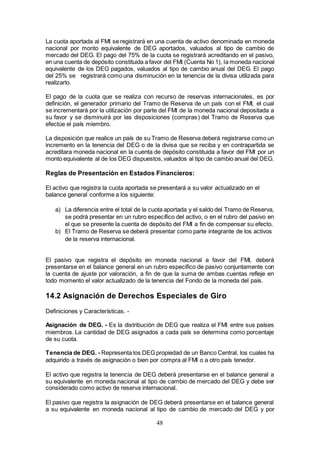 48
La cuota aportada al FMI se registrará en una cuenta de activo denominada en moneda
nacional por monto equivalente de DEG aportados, valuados al tipo de cambio de
mercado del DEG. El pago del 75% de la cuota se registrará acreditando en el pasivo,
en una cuenta de depósito constituida a favor del FMI (Cuenta No 1), la moneda nacional
equivalente de los DEG pagados, valuados al tipo de cambio anual del DEG. El pago
del 25% se registrará como una disminución en la tenencia de la divisa utilizada para
realizarlo.
El pago de la cuota que se realiza con recurso de reservas internacionales, es por
definición, el generador primario del Tramo de Reserva de un país con el FMI, el cual
se incrementará por la utilización por parte del FMI de la moneda nacional depositada a
su favor y se disminuirá por las disposiciones (compras) del Tramo de Reserva que
efectúe el país miembro.
La disposición que realice un país de su Tramo de Reserva deberá registrarse como un
incremento en la tenencia del DEG o de la divisa que se reciba y en contrapartida se
acreditara moneda nacional en la cuenta de depósito constituida a favor del FMI por un
monto equivalente al de los DEG dispuestos,valuados al tipo de cambio anual del DEG.
Reglas de Presentación en Estados Financieros:
El activo que registra la cuota aportada se presentará a su valor actualizado en el
balance general conforme a los siguiente:
a) La diferencia entre el total de la cuota aportada y el saldo del Tramo de Reserva,
se podrá presentar en un rubro específico del activo, o en el rubro del pasivo en
el que se presente la cuenta de depósito del FMI a fin de compensar su efecto.
b) El Tramo de Reserva se deberá presentar como parte integrante de los activos
de la reserva internacional.
El pasivo que registra el depósito en moneda nacional a favor del FMI, deberá
presentarse en el balance general en un rubro especifico de pasivo conjuntamente con
la cuenta de ajuste por valoración, a fin de que la suma de ambas cuentas refleje en
todo momento el valor actualizado de la tenencia del Fondo de la moneda del país.
14.2 Asignación de Derechos Especiales de Giro
Definiciones y Características. -
Asignación de DEG. - Es la distribución de DEG que realiza el FMI entre sus países
miembros. La cantidad de DEG asignados a cada país se determina como porcentaje
de su cuota.
Tenencia de DEG. - Representa los DEG propiedad de un Banco Central, los cuales ha
adquirido a través de asignación o bien por compra al FMI o a otro país tenedor.
El activo que registra la tenencia de DEG deberá presentarse en el balance general a
su equivalente en moneda nacional al tipo de cambio de mercado del DEG y debe ser
considerado como activo de reserva internacional.
El pasivo que registra la asignación de DEG deberá presentarse en el balance general
a su equivalente en moneda nacional al tipo de cambio de mercado del DEG y por
 