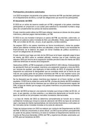 52
Participantes y tenedores autorizados
Los DEG se asignan únicamente a los países miembros del FMI que deciden participar
en el Departamento de DEG y cumplir las obligaciones que asumen los participantes.
El mecanismo del DEG
El DEG es un activo de reserva creado por el FMI y asignado a los países miembros
participantes en proporción a sus cuotas para satisfacer la necesidad mundial a largo
plazo de complementar los activos de reserva existentes.
El país miembro podrá utilizar los DEG para obtener reservas en divisas de otros países
miembros y efectuar pagos internacionales y al FMI.
El DEG no es una moneda ni tampoco un pasivo del FMI; es más bien, sobre todo, un
derecho en potencia sobre monedas de libre uso utilizables. Éstas, según determina el
FMI, son el dólar de EE.UU., el euro, el yen japonés y la libra esterlina.
Se asignan DEG a los países miembros en forma incondicional y éstos los pueden
utilizar para obtener monedas de libre uso utilizables y hacer frente a una necesidad de
financiamiento de la balanza de pagos sin tomar medidas de política económica o
incurrir en obligaciones de rembolso.
El país miembro que haga uso neto de los DEG que se le hayan asignado paga la tasa
de interés del DEG sobre la cantidad utilizada, mientras que el país miembro que
adquiera DEG por encima de la asignación recibida percibe la tasa de interés del DEG
sobre las tenencias en exceso de la asignación.
Hasta ahora (2005), el FMI ha asignado un total de DEG 21.400 millones. Está pendiente
de aprobación final por los países miembros una asignación especial y única de DEG,
por razones de equidad, que duplicaría el total emitido de DEG. El propósito de esta
asignación es solucionar la desigualdad que se considera existe por el hecho de que
más de una quinta parte de los países miembros del FMI no han recibido nunca una
asignación de DEG porque ingresaron en la institución después de la última asignación.
Se ha dispuesto que los países miembros que ingresen en el futuro reciban un trato
equitativo. El DEG es la unidad de cuenta del FMI, y la tasa de interés del DEG establece
la base para el cálculo de los intereses que se cobran por el financiamiento regular del
FMI y la tasa de interés que se paga a los países miembros con posiciones acreedoras
frente al FMI.
• El valor del DEG se basa en una cesta de monedas que incluye el dólar de EE.UU., el
euro, el yen japonés y la libra esterlina, y se determina diariamente en función de los
tipos de cambio en los principales mercados monetarios internacionales.
• La tasa de interés del DEG se determina semanalmente en función de la misma
cantidad de moneda que incluye la cesta de valoración del DEG, los tipos de cambio en
vigor y las tasas de interés representativas de instrumentos financieros a corto plazo en
los mercados de las monedas incluidas en la cesta de valoración.
Todas las transacciones con DEG se realizan por conducto del Departamento de DEG
del FMI. El DEG es únicamente un activo oficial. Los DEG se encuentran principalmente
en poder de los países miembros y el resto lo mantiene el Departamento General en la
Cuenta de Recursos Generales (CRG) del FMI y organismos oficiales autorizados por
el FMI para ser tenedores de DEG.
 