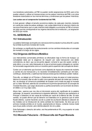 53
Los tenedores autorizados y el FMI no pueden recibir asignaciones de DEG, pero sí los
pueden adquirir y utilizar en transacciones con los países miembros del FMI y con otros
tenedores autorizados en los mismos términos y condiciones que los países miembros.
Las cuotas son el componente fundamental del FMI.
A nivel general, reflejan el tamaño económico relativo de cada país miembro, teniendo
en cuenta las cuotas de países análogos. Las cuotas determinan el volumen máximo de
recursos financieros que un país miembro está obligado a suministrar al FMI, el número
de votos que les corresponde en los órganos decisorios de la institución, y la asignación
de DEG que recibe.
15.- SEÑOREAJE
15.1 Introducción
La palabra Señoreaje acompaña a la cienciaeconómica desde muchos años AC cuando
fue emitida la primera moneda del mundo.
Sin embargo, su significado fue evolucionando con los cambios introducidos al concepto
de moneda a lo largo de los siglos.
15.2 Orígenes delDinero Metálico
Los intercambios comerciales primitivos se efectuaban bajo la forma de trueque. La
complejidad dada por la exigencia de requerir por cada transacción una doble
coincidencia, es decir, que se encuentra alguien comprar lo que otro quiere vender y
este último, a su vez, este interesado en lo que el primero quiere entregarle en cambio,
ha funcionado seguramente como un incentivo para la aparición del concepto de dinero.
Contar con un elemento que funcione como depósito de riqueza de manera de recibirlo
a cambio de una transacción y no necesitar inmediatamente cambiarlo por otro bien,
contribuyo, obviamente, a optimizar las transacciones que los individuos podían realizar.
Para ello, se delegó en el Príncipe o Gobernante la tarea de pesar el metal precioso,
fabricar la moneda y fijar en ella su sello como garantía del peso de metal que contenía.
Así, se introdujo al comercio la posibilidad de aceptar como medio de pago la moneda
por su Valor Nominal, además de convertirse en la primera aproximación al concepto de
moneda fiduciaria, que luego alcanzaría su perfeccionamiento con la emisión de dinero
en billete a un muy bajo costo.
Ahora bien, veamos que nos dice el diccionario acerca del significado de la palabra
señoreaje. Al respecto, encontramos la siguiente definición. Derecho que pertenecía al
Príncipe o Soberano en las casas de moneda por razón de la fábrica de ella. En este
sentido, se puede afirmar que tal derecho se materializa en la ganancia que el señor
feudal obtenía, cuando haciendo uso de su poder de acuñación alteraba la aleación de
los metales con la introducción de cierta cantidad de metal barato. Se dice que ya la
primera moneda emitida en el mundo, exactamente en Grecia, contenía menos metal
que el que podía comprar, pero distinta aleación de oro y plata.
Este Señoreaje o derecho del señor, era frecuentemente el 8%, muy superior al costo
de acuñación.
15.3 Moneda Fiduciaria – El Desarrollo del Papel Moneda
 