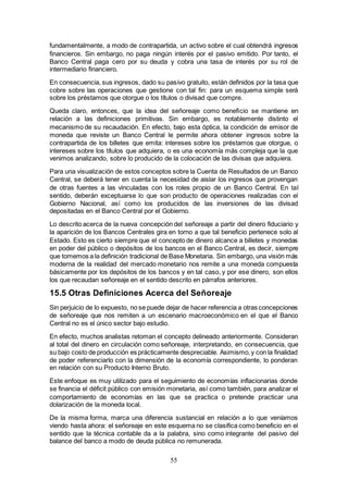 55
fundamentalmente, a modo de contrapartida, un activo sobre el cual obtendrá ingresos
financieros. Sin embargo, no paga ningún interés por el pasivo emitido. Por tanto, el
Banco Central paga cero por su deuda y cobra una tasa de interés por su rol de
intermediario financiero.
En consecuencia, sus ingresos, dado su pasivo gratuito, están definidos por la tasa que
cobre sobre las operaciones que gestione con tal fin: para un esquema simple será
sobre los préstamos que otorgue o los títulos o divisad que compre.
Queda claro, entonces, que la idea del señoreaje como beneficio se mantiene en
relación a las definiciones primitivas. Sin embargo, es notablemente distinto el
mecanismo de su recaudación. En efecto, bajo esta óptica, la condición de emisor de
moneda que reviste un Banco Central le permite ahora obtener ingresos sobre la
contrapartida de los billetes que emita: intereses sobre los préstamos que otorgue, o
intereses sobre los títulos que adquiera, o es una economía más compleja que la que
venimos analizando, sobre lo producido de la colocación de las divisas que adquiera.
Para una visualización de estos conceptos sobre la Cuenta de Resultados de un Banco
Central, se deberá tener en cuenta la necesidad de aislar los ingresos que provengan
de otras fuentes a las vinculadas con los roles propio de un Banco Central. En tal
sentido, deberán exceptuarse lo que son producto de operaciones realizadas con el
Gobierno Nacional, así como los producidos de las inversiones de las divisad
depositadas en el Banco Central por el Gobierno.
Lo descrito acerca de la nueva concepción del señoreaje a partir del dinero fiduciario y
la aparición de los Bancos Centrales gira en torno a que tal beneficio pertenece solo al
Estado. Esto es cierto siempre que el concepto de dinero alcance a billetes y monedas
en poder del público o depósitos de los bancos en el Banco Central, es decir, siempre
que tomemos a la definición tradicional de Base Monetaria. Sin embargo, una visión más
moderna de la realidad del mercado monetario nos remite a una moneda compuesta
básicamente por los depósitos de los bancos y en tal caso, y por ese dinero, son ellos
los que recaudan señoreaje en el sentido descrito en párrafos anteriores.
15.5 Otras Definiciones Acerca del Señoreaje
Sin perjuicio de lo expuesto, no se puede dejar de hacer referencia a otras concepciones
de señoreaje que nos remiten a un escenario macroeconómico en el que el Banco
Central no es el único sector bajo estudio.
En efecto, muchos analistas retoman el concepto delineado anteriormente. Consideran
al total del dinero en circulación como señoreaje, interpretando, en consecuencia, que
su bajo costo de producción es prácticamente despreciable. Asimismo,y con la finalidad
de poder referenciarlo con la dimensión de la economía correspondiente, lo ponderan
en relación con su Producto Interno Bruto.
Este enfoque es muy utilizado para el seguimiento de economías inflacionarias donde
se financia el déficit público con emisión monetaria, así como también, para analizar el
comportamiento de economías en las que se practica o pretende practicar una
dolarización de la moneda local.
De la misma forma, marca una diferencia sustancial en relación a lo que veníamos
viendo hasta ahora: el señoreaje en este esquema no se clasifica como beneficio en el
sentido que la técnica contable da a la palabra, sino como integrante del pasivo del
balance del banco a modo de deuda pública no remunerada.
 