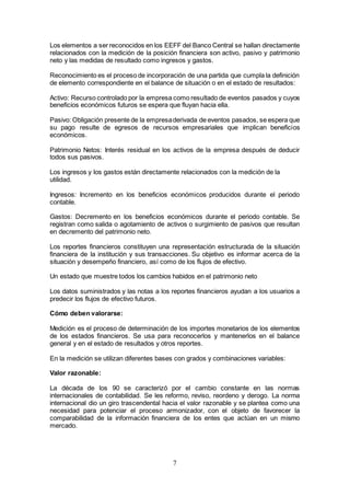 7
Los elementos a ser reconocidos en los EEFF del Banco Central se hallan directamente
relacionados con la medición de la posición financiera son activo, pasivo y patrimonio
neto y las medidas de resultado como ingresos y gastos.
Reconocimiento es el proceso de incorporación de una partida que cumpla la definición
de elemento correspondiente en el balance de situación o en el estado de resultados:
Activo: Recurso controlado por la empresa como resultado de eventos pasados y cuyos
beneficios económicos futuros se espera que fluyan hacia ella.
Pasivo: Obligación presente de la empresaderivada de eventos pasados, se espera que
su pago resulte de egresos de recursos empresariales que implican beneficios
económicos.
Patrimonio Netos: Interés residual en los activos de la empresa después de deducir
todos sus pasivos.
Los ingresos y los gastos están directamente relacionados con la medición de la
utilidad.
Ingresos: Incremento en los beneficios económicos producidos durante el periodo
contable.
Gastos: Decremento en los beneficios económicos durante el periodo contable. Se
registran como salida o agotamiento de activos o surgimiento de pasivos que resultan
en decremento del patrimonio neto.
Los reportes financieros constituyen una representación estructurada de la situación
financiera de la institución y sus transacciones. Su objetivo es informar acerca de la
situación y desempeño financiero, así como de los flujos de efectivo.
Un estado que muestre todos los cambios habidos en el patrimonio neto
Los datos suministrados y las notas a los reportes financieros ayudan a los usuarios a
predecir los flujos de efectivo futuros.
Cómo deben valorarse:
Medición es el proceso de determinación de los importes monetarios de los elementos
de los estados financieros. Se usa para reconocerlos y mantenerlos en el balance
general y en el estado de resultados y otros reportes.
En la medición se utilizan diferentes bases con grados y combinaciones variables:
Valor razonable:
La década de los 90 se caracterizó por el cambio constante en las normas
internacionales de contabilidad. Se les reformo, reviso, reordeno y derogo. La norma
internacional dio un giro trascendental hacia el valor razonable y se plantea como una
necesidad para potenciar el proceso armonizador, con el objeto de favorecer la
comparabilidad de la información financiera de los entes que actúan en un mismo
mercado.
 