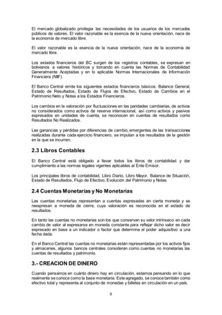 8
El mercado globalizado privilegia las necesidades de los usuarios de los mercados
públicos de valores. El valor razonable es la esencia de la nueva orientación, nace de
la economía de mercado libre.
El valor razonable es la esencia de la nueva orientación, nace de la economía de
mercado libre.
Los estados financieros del BC surgen de los registros contables, se expresan en
bolivianos a valores históricos y tomando en cuenta las Normas de Contabilidad
Generalmente Aceptadas y en lo aplicable Normas Internacionales de Información
Financiera (NIIF).
El Banco Central emite los siguientes estados financieros básicos: Balance General,
Estado de Resultados, Estado de Flujos de Efectivo, Estado de Cambios en el
Patrimonio Neto y Notas a los Estados Financieros.
Los cambios en la valoración por fluctuaciones en las paridades cambiarias, de activos
no considerados como activos de reserva internacional, así como activos y pasivos
expresados en unidades de cuenta, se reconocen en cuentas de resultados como
Resultados No Realizados.
Las ganancias y pérdidas por diferencias de cambio, emergentes de las transacciones
realizadas durante cada ejercicio financiero, se imputan a los resultados de la gestión
en la que se incurren.
2.3 Libros Contables
El Banco Central está obligado a llevar todos los libros de contabilidad y dar
cumplimiento a las normas legales vigentes aplicables al Ente Emisor.
Los principales libros de contabilidad, Libro Diario, Libro Mayor, Balance de Situación,
Estado de Resultados, Flujo de Efectivo, Evolución del Patrimonio y Notas
2.4 Cuentas Monetarias y No Monetarias
Las cuentas monetarias representan a cuentas expresadas en cierta moneda y se
reexpresan a moneda de cierre, cuya valoración es reconocida en el estado de
resultados.
En tanto las cuentas no monetarias son los que conservan su valor intrínseco en cada
cambio de valor al expresarse en moneda constante para reflejar dicho valor es decir
expresado en base a un indicador o factor que determina el poder adquisitivo a una
fecha dada.
En el Banco Central las cuentas no monetarias están representadas por los activos fijos
y almacenes, algunos bancos centrales consideran como cuentas no monetarias las
cuentas de resultados y patrimonio.
3.- CREACION DE DINERO
Cuando pensamos en cuánto dinero hay en circulación, estamos pensando en lo que
realmente se conoce como la base monetaria. Este agregado, se conoce también como
efectivo total y representa al conjunto de monedas y billetes en circulación en un país.
 