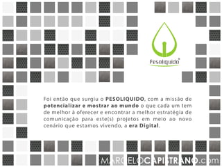 R
Foi então que surgiu a PESOLÍQUIDO, com a missão de
potencializar e mostrar ao mundo o que cada um tem de
melhor a oferecer e encontrar a estratégia de comunicação
mais adequada para seu(s) projeto(s) em meio ao novo
cenário que estamos vivendo, a era Digital.
MARCELOCAPISTRANO.com
 