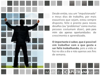 Desde então sou um "impulsionado",
e por mais que meus dias de trabalho
sejam exaustivos, estou sempre
disposto, feliz e pronto para novos
desafios que para mim, são oportunidades
de crescimento e aprendizado.
O importante é saber que é possível
sim trabalhar com o que gosta e ser
feliz trabalhando, pois a vida se faz
no dia a dia e não apenas aos finais de
semana.
MARCELOCAPISTRANO.com
 