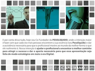E por conta disso tudo, hoje sou Co-Fundador da empresa PESOLÍQUIDO, que tem
como premissa fazer com que cada vez mais pessoas encontrem a sua essência (seu
Pesolíquido) e dar a assistência necessária para que o profissional mostre ao mundo,
da melhor forma, o seu verdadeiro potêncial. Nossa intenção é ajudar o profissional
a encontrar o melhor caminho para atingir o sucesso e dar o aporte necessário
para que essa apresentação seja feita de modo estratégico em meio à era Digital.
MARCELOCAPISTRANO.com
 