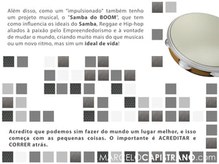 Além disso, como um "impulsionado" tenho também
um projeto musical, o "Samba do BOOM", que tem
como influência os ideais do Samba, Reggae e Hip-hop
aliados à paixão pelo empreendedorismo e à vontade
de mudar o mundo, criando muito mais do que músicas
ou um novo ritmo, mas um ideal de vida!
Acredito que podemos sim fazer do mundo um lugar melhor, e isso começa
com as pequenas coisas. O importante é ACREDITAR e CORRER atrás.
“E se fosse fácil, não teria a metade da diversão!”
MARCELOCAPISTRANO.com
 