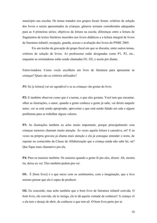 município nas escolas. Os temas tratados nos grupos focais foram: critérios de seleção
dos livros a serem apresentados às crianças; gêneros textuais considerados adequados
para as 4 primeiras séries; objetivos da leitura na escola; diferenças entre a leitura de
fragmentos de textos literários inseridos nos livros didáticos e a leitura integral de livros
de literatura infantil; recepção, guarda, acesso e avaliação dos livros do PNBE 2005.
       Eis um trecho da gravação do grupo focal em que se discutiu, entre outros temas,
critérios de seleção de livros. As professoras estão designadas como P1, P2, etc.,
enquanto as orientadoras estão sendo chamadas O1, O2, e assim por diante.


Entrevistadora: Como vocês escolhem um livro de literatura para apresentar às
crianças? Quais são os critérios utilizados?


P1: Se [a leitura] vai ser agradável e se as crianças vão gostar do livro.


P2: E também observar como que é a turma, o que eles gostam. Você tem que encantar,
olhar as ilustrações, o autor, quando a gente conhece a gente já sabe, vai direto naquele
autor, ver se está sendo apropriado, aproveitar o que está sendo falado em sala e alguns
problemas para se trabalhar alguns valores.


P3: As ilustrações também eu acho muito importante, porque principalmente com
crianças menores chamam muito atenção. Às vezes aquela leitura é cansativa, né? E às
vezes na própria gravura já chama mais atenção e ela já consegue entender o texto, de
repente no comecinho da Classe de Alfabetização que a criança ainda não sabe ler, né?
Que fique mais chamativo pra ela.


P4: Para os maiores também. Os maiores quando a gente lê pra eles, dizem: Ah, mostra
tia, deixa eu ver. Eles também pedem pra ver.


O1. É [bom livro] é o que mexe com os sentimentos, com a imaginação, que a leva
mesmo pensar que ela é capaz de produzir.


O2. Eu concordo, mas acho também que o bom livro de literatura infantil convida. O
bom livro, ele convida, ele te instiga, ele te dá aquela vontade de conhecer! A criança vê
e ela tem o desejo de abrir, de conhecer o que tem ali. O bom livro parte por aí.


                                                                                          10
 