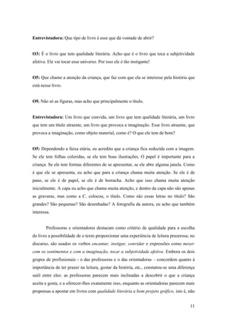 Entrevistadora: Que tipo de livro é esse que dá vontade de abrir?


O3: É o livro que tem qualidade literária. Acho que é o livro que toca a subjetividade
afetiva. Ele vai tocar esse universo. Por isso ele é tão instigante!


O5: Que chame a atenção da criança, que faz com que ela se interesse pela história que
está nesse livro.


O9. Não só as figuras, mas acho que principalmente o título.


Entrevistadora: Um livro que convida, um livro que tem qualidade literária, um livro
que tem um título atraente, um livro que provoca a imaginação. Esse livro atraente, que
provoca a imaginação, como objeto material, como é? O que ele tem de bom?


O5: Dependendo a faixa etária, eu acredito que a criança fica seduzida com a imagem.
Se ele tem folhas coloridas, se ele tem boas ilustrações. O papel é importante para a
criança. Se ele tem formas diferentes de se apresentar, se ele abre alguma janela. Como
é que ele se apresenta, eu acho que para a criança chama muita atenção. Se ele é de
pano, se ele é de papel, se ele é de borracha. Acho que isso chama muita atenção
inicialmente. A capa eu acho que chama muita atenção, e dentro da capa não são apenas
as gravuras, mas como a C. colocou, o título. Como são essas letras no título? São
grandes? São pequenas? São desenhadas? A fotografia da autora, eu acho que também
interessa.


       Professoras e orientadores destacam como critério de qualidade para a escolha
do livro a possibilidade de o texto proporcionar uma experiência de leitura prazerosa; no
discurso, são usados os verbos encantar, instigar, convidar e expressões como mexer
com os sentimentos e com a imaginação, tocar a subjetividade afetiva. Embora os dois
grupos de profissionais - o das professoras e o das orientadoras – concordem quanto á
importância de ter prazer na leitura, gostar da história, etc., constatou-se uma diferença
sutil entre eles: as professoras parecem mais inclinadas a descobrir o que a criança
aceita e gosta, e a oferecer-lhes exatamente isso, enquanto as orientadoras parecem mais
propensas a apostar em livros com qualidade literária e bom projeto gráfico, isto é, não


                                                                                       11
 