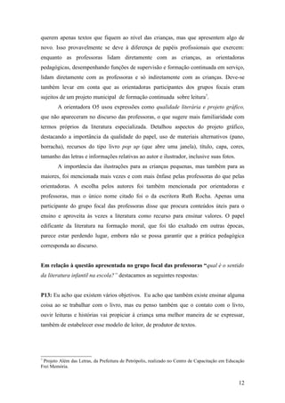 querem apenas textos que fiquem ao nível das crianças, mas que apresentem algo de
novo. Isso provavelmente se deve à diferença de papéis profissionais que exercem:
enquanto as professoras lidam diretamente com as crianças, as orientadoras
pedagógicas, desempenhando funções de supervisão e formação continuada em serviço,
lidam diretamente com as professoras e só indiretamente com as crianças. Deve-se
também levar em conta que as orientadoras participantes dos grupos focais eram
sujeitos de um projeto municipal de formação continuada sobre leitura7.
        A orientadora O5 usou expressões como qualidade literária e projeto gráfico,
que não apareceram no discurso das professoras, o que sugere mais familiaridade com
termos próprios da literatura especializada. Detalhou aspectos do projeto gráfico,
destacando a importância da qualidade do papel, uso de materiais alternativos (pano,
borracha), recursos do tipo livro pop up (que abre uma janela), título, capa, cores,
tamanho das letras e informações relativas ao autor e ilustrador, inclusive suas fotos.
        A importância das ilustrações para as crianças pequenas, mas também para as
maiores, foi mencionada mais vezes e com mais ênfase pelas professoras do que pelas
orientadoras. A escolha pelos autores foi também mencionada por orientadoras e
professoras, mas o único nome citado foi o da escritora Ruth Rocha. Apenas uma
participante do grupo focal das professoras disse que procura conteúdos úteis para o
ensino e aproveita às vezes a literatura como recurso para ensinar valores. O papel
edificante da literatura na formação moral, que foi tão exaltado em outras épocas,
parece estar perdendo lugar, embora não se possa garantir que a prática pedagógica
corresponda ao discurso.


Em relação à questão apresentada no grupo focal das professoras “qual é o sentido
da literatura infantil na escola?” destacamos as seguintes respostas:


P13: Eu acho que existem vários objetivos. Eu acho que também existe ensinar alguma
coisa ao se trabalhar com o livro, mas eu penso também que o contato com o livro,
ouvir leituras e histórias vai propiciar à criança uma melhor maneira de se expressar,
também de estabelecer esse modelo de leitor, de produtor de textos.




7
 Projeto Além das Letras, da Prefeitura de Petrópolis, realizado no Centro de Capacitação em Educação
Frei Memória.


                                                                                                  12
 