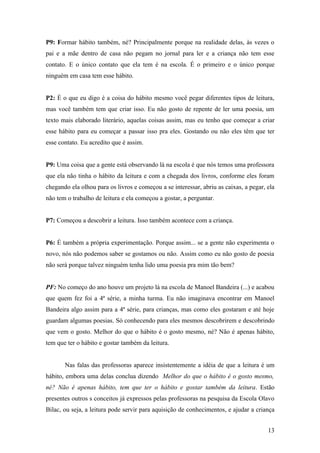 P9: Formar hábito também, né? Principalmente porque na realidade delas, às vezes o
pai e a mãe dentro de casa não pegam no jornal para ler e a criança não tem esse
contato. E o único contato que ela tem é na escola. É o primeiro e o único porque
ninguém em casa tem esse hábito.


P2: É o que eu digo é a coisa do hábito mesmo você pegar diferentes tipos de leitura,
mas você também tem que criar isso. Eu não gosto de repente de ler uma poesia, um
texto mais elaborado literário, aquelas coisas assim, mas eu tenho que começar a criar
esse hábito para eu começar a passar isso pra eles. Gostando ou não eles têm que ter
esse contato. Eu acredito que é assim.


P9: Uma coisa que a gente está observando lá na escola é que nós temos uma professora
que ela não tinha o hábito da leitura e com a chegada dos livros, conforme eles foram
chegando ela olhou para os livros e começou a se interessar, abriu as caixas, a pegar, ela
não tem o trabalho de leitura e ela começou a gostar, a perguntar.


P7: Começou a descobrir a leitura. Isso também acontece com a criança.


P6: É também a própria experimentação. Porque assim... se a gente não experimenta o
novo, nós não podemos saber se gostamos ou não. Assim como eu não gosto de poesia
não será porque talvez ninguém tenha lido uma poesia pra mim tão bem?


PF: No começo do ano houve um projeto lá na escola de Manoel Bandeira (...) e acabou
que quem fez foi a 4ª série, a minha turma. Eu não imaginava encontrar em Manoel
Bandeira algo assim para a 4ª série, para crianças, mas como eles gostaram e até hoje
guardam algumas poesias. Só conhecendo para eles mesmos descobrirem e descobrindo
que vem o gosto. Melhor do que o hábito é o gosto mesmo, né? Não é apenas hábito,
tem que ter o hábito e gostar também da leitura.


       Nas falas das professoras aparece insistentemente a idéia de que a leitura é um
hábito, embora uma delas conclua dizendo Melhor do que o hábito é o gosto mesmo,
né? Não é apenas hábito, tem que ter o hábito e gostar também da leitura. Estão
presentes outros s conceitos já expressos pelas professoras na pesquisa da Escola Olavo
Bilac, ou seja, a leitura pode servir para aquisição de conhecimentos, e ajudar a criança


                                                                                       13
 