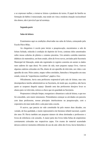 a se expressar melhor, a tornar-se leitora e produtora de textos. O papel da família na
formação do hábito é mencionado, mas tendo em vista a modesta situação sociocultural
dos alunos, não é provável que tal aconteça.


       Segunda parte


       Salas de leitura


       Examinamos aqui as condições observadas nas salas de leitura, começando pela
Escola Olavo Bilac.
       Ao chegarmos à escola para iniciar a pesquisa-ação, encontramos a sala de
leitura fechada, reduzida à condição de depósito de livros, centenas deles amontoados
sobre mesas cobertas de plástico e estantes precárias. Um armário continha materiais
didáticos de matemática, em bom estado, além de livros novos, enviados pela Secretaria
Municipal de Educação, ainda não registrados (o registro consistia em anotar os dados
num caderno de capa dura). No centro da sala, num pequeno espaço livre, viam-se
algumas cadeiras colocadas em fila, diante de um aparelho de televisão, um vídeo e um
aparelho de som. Pelos cantos, mapas velhos enrolados, fantoches e brinquedos em mau
estado, restos de “experiências científicas”, papéis e lixo.
       Oficialmente, havia uma professora responsável pela sala de leitura, mas esta
desempenhava tarefas administrativas na Secretaria, de modo que, na prática, não havia
quem se ocupasse daquele espaço. Quando uma das professoras desejava levar os
alunos para ver televisão, retirava a chave que era guardada na Secretaria.
       Propusemos à direção limpar, reorganizar e dinamizar a sala de leitura, o que nos
foi concedido, sem maior entusiasmo. Pretendíamos começar as atividades em parceria
com duas professoras, nossas principais interlocutoras na pesquisa-ação, com a
expectativa de mais tarde abrir a sala para toda a escola.
       O acervo, que parecia ter sido constituído há pelo menos duas décadas, era
variado, de boa qualidade, e muito representativo da literatura infantil nacional, a partir
dos anos 50. Havia também um pequeno número de obras destinadas a professores e
livros de referência e de consulta. A maior parte dos livros tinha fichas de empréstimo
corretamente colocadas nas respectivas capas. Um exame do material acumulado
deixava entrever momentos diferentes do uso da sala: além dos livros, havia fantoches e



                                                                                        14
 