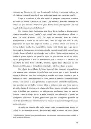máscaras que haviam servido para dramatizações infantis. A presença poderosa da
televisão, do vídeo e do aparelho de som, no lugar de honra, era a marca dos anos 90.
        Limpa e organizada a sala pela equipe de pesquisa, começamos a realizar
atividades de leitura e produção de textos. Que mudanças buscamos instaurar em
relação ao que tínhamos observado? Quais foram nossos pressupostos? Com que
modelo de leitura estávamos trabalhando?
        Em primeiro lugar, buscávamos uma forma de re-significar a leitura para as
crianças, tornando-a menos “escolar” e mais voltada para a interação entre o leitor e o
autor, via texto (Kleiman, 1989). Em lugar de fazermos todas as crianças
acompanharem a leitura de um único texto, como era regra nas salas de aula,
propusemos um leque mais amplo de escolhas. As crianças tinham livre acesso aos
livros, podiam escolhê-los, manipulá-los, iniciar uma leitura para logo depois
interrompê-la. Consideramos importante estimular o contato visual e tátil com os livros,
primeira forma infantil de aproximação com o objeto. Muitas crianças ficaram em
estado de grande agitação nas primeiras vezes em que entraram na sala da leitura,
devido principalmente à falta de familiaridade com a situação e à excitação da
descoberta de tantos livros coloridos, atraentes, alguns deles articulados ou com
formatos insólitos, mas os limites foram respeitados e não houve danos ao acervo.
        Em relação às atividades de leitura desenvolvidas, buscamos principalmente
criar espaços para a expressão de preferências dos leitores, para o prazer de ouvir a
leitura de histórias, para livre atribuição de sentidos aos textos literários e para a
formação de “redes” para empréstimo de livros, e troca de opiniões e comentários entre
leitores. Convidamos as duas professoras, a quem estamos chamando interlocutoras,
para assistirem às atividades, trocamos idéias e tentamos criar uma ponte entre as
atividades da sala de leitura e as da sala de aula. Houve alguma interação, mas também
muita dificuldade para estabelecer um diálogo mais aprofundado, tanto por motivos
práticos - falta de tempo devido à dupla matrícula8 das professoras - quanto por
divergências conceituais. À época, pensávamos que estas divergências poderiam ser
resolvidas à medida que o trabalho avançasse, mas elas se revelaram mais profundas do
que esperávamos.
        A equipe de pesquisa não podia manter a sala permanentemente aberta, em
regime de funcionamento regular, disponível para todas as turmas da escola. Nossa

8
 Dupla matrícula significa que a professora trabalha em dois turnos consecutivos ( manhã e tarde), às
vezes em escolas diferentes.


                                                                                                  15
 