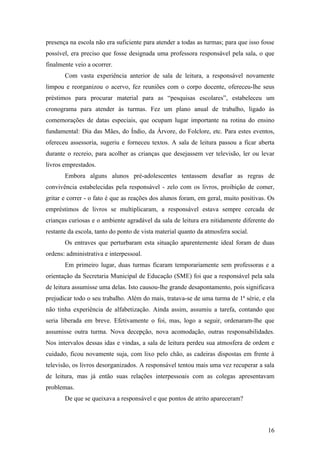 presença na escola não era suficiente para atender a todas as turmas; para que isso fosse
possível, era preciso que fosse designada uma professora responsável pela sala, o que
finalmente veio a ocorrer.
       Com vasta experiência anterior de sala de leitura, a responsável novamente
limpou e reorganizou o acervo, fez reuniões com o corpo docente, ofereceu-lhe seus
préstimos para procurar material para as “pesquisas escolares”, estabeleceu um
cronograma para atender às turmas. Fez um plano anual de trabalho, ligado às
comemorações de datas especiais, que ocupam lugar importante na rotina do ensino
fundamental: Dia das Mães, do Índio, da Árvore, do Folclore, etc. Para estes eventos,
ofereceu assessoria, sugeriu e forneceu textos. A sala de leitura passou a ficar aberta
durante o recreio, para acolher as crianças que desejassem ver televisão, ler ou levar
livros emprestados.
       Embora alguns alunos pré-adolescentes tentassem desafiar as regras de
convivência estabelecidas pela responsável - zelo com os livros, proibição de comer,
gritar e correr - o fato é que as reações dos alunos foram, em geral, muito positivas. Os
empréstimos de livros se multiplicaram, a responsável estava sempre cercada de
crianças curiosas e o ambiente agradável da sala de leitura era nitidamente diferente do
restante da escola, tanto do ponto de vista material quanto da atmosfera social.
       Os entraves que perturbaram esta situação aparentemente ideal foram de duas
ordens: administrativa e interpessoal.
       Em primeiro lugar, duas turmas ficaram temporariamente sem professoras e a
orientação da Secretaria Municipal de Educação (SME) foi que a responsável pela sala
de leitura assumisse uma delas. Isto causou-lhe grande desapontamento, pois significava
prejudicar todo o seu trabalho. Além do mais, tratava-se de uma turma de 1ª série, e ela
não tinha experiência de alfabetização. Ainda assim, assumiu a tarefa, contando que
seria liberada em breve. Efetivamente o foi, mas, logo a seguir, ordenaram-lhe que
assumisse outra turma. Nova decepção, nova acomodação, outras responsabilidades.
Nos intervalos dessas idas e vindas, a sala de leitura perdeu sua atmosfera de ordem e
cuidado, ficou novamente suja, com lixo pelo chão, as cadeiras dispostas em frente à
televisão, os livros desorganizados. A responsável tentou mais uma vez recuperar a sala
de leitura, mas já então suas relações interpessoais com as colegas apresentavam
problemas.
       De que se queixava a responsável e que pontos de atrito apareceram?



                                                                                      16
 