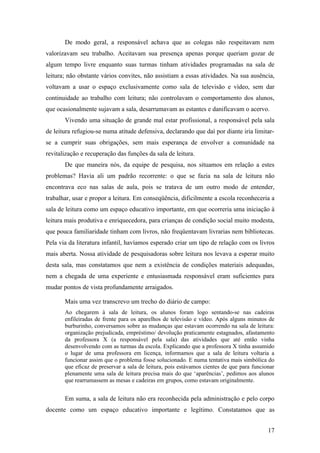 De modo geral, a responsável achava que as colegas não respeitavam nem
valorizavam seu trabalho. Aceitavam sua presença apenas porque queriam gozar de
algum tempo livre enquanto suas turmas tinham atividades programadas na sala de
leitura; não obstante vários convites, não assistiam a essas atividades. Na sua ausência,
voltavam a usar o espaço exclusivamente como sala de televisão e vídeo, sem dar
continuidade ao trabalho com leitura; não controlavam o comportamento dos alunos,
que ocasionalmente sujavam a sala, desarrumavam as estantes e danificavam o acervo.
       Vivendo uma situação de grande mal estar profissional, a responsável pela sala
de leitura refugiou-se numa atitude defensiva, declarando que daí por diante iria limitar-
se a cumprir suas obrigações, sem mais esperança de envolver a comunidade na
revitalização e recuperação das funções da sala de leitura.
       De que maneira nós, da equipe de pesquisa, nos situamos em relação a estes
problemas? Havia ali um padrão recorrente: o que se fazia na sala de leitura não
encontrava eco nas salas de aula, pois se tratava de um outro modo de entender,
trabalhar, usar e propor a leitura. Em conseqüência, dificilmente a escola reconheceria a
sala de leitura como um espaço educativo importante, em que ocorreria uma iniciação à
leitura mais produtiva e enriquecedora, para crianças de condição social muito modesta,
que pouca familiaridade tinham com livros, não freqüentavam livrarias nem bibliotecas.
Pela via da literatura infantil, havíamos esperado criar um tipo de relação com os livros
mais aberta. Nossa atividade de pesquisadoras sobre leitura nos levava a esperar muito
desta sala, mas constatamos que nem a existência de condições materiais adequadas,
nem a chegada de uma experiente e entusiasmada responsável eram suficientes para
mudar pontos de vista profundamente arraigados.

       Mais uma vez transcrevo um trecho do diário de campo:
       Ao chegarem à sala de leitura, os alunos foram logo sentando-se nas cadeiras
       enfileiradas de frente para os aparelhos de televisão e vídeo. Após alguns minutos de
       burburinho, conversamos sobre as mudanças que estavam ocorrendo na sala de leitura:
       organização prejudicada, empréstimo/ devolução praticamente estagnados, afastamento
       da professora X (a responsável pela sala) das atividades que até então vinha
       desenvolvendo com as turmas da escola. Explicando que a professora X tinha assumido
       o lugar de uma professora em licença, informamos que a sala de leitura voltaria a
       funcionar assim que o problema fosse solucionado. E numa tentativa mais simbólica do
       que eficaz de preservar a sala de leitura, pois estávamos cientes de que para funcionar
       plenamente uma sala de leitura precisa mais do que ‘aparências’, pedimos aos alunos
       que rearrumassem as mesas e cadeiras em grupos, como estavam originalmente.


       Em suma, a sala de leitura não era reconhecida pela administração e pelo corpo
docente como um espaço educativo importante e legítimo. Constatamos que as


                                                                                           17
 