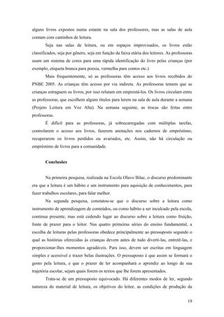 alguns livros expostos numa estante na sala dos professores, mas as salas de aula
contam com cantinhos de leitura.
       Seja nas salas de leitura, ou em espaços improvisados, os livros estão
classificados, seja por gênero, seja em função da faixa etária dos leitores. As professoras
usam um sistema de cores para uma rápida identificação do livro pelas crianças (por
exemplo, etiqueta branca para poesia, vermelha para contos etc.)
       Mais frequentemente, só as professoras têm acesso aos livros recebidos do
PNBE 2005. As crianças têm acesso por via indireta. As professoras temem que as
crianças estraguem os livros, por isso relutam em emprestá-los. Os livros circulam entre
as professoras, que escolhem alguns títulos para lerem na sala de aula durante a semana
(Projeto Leitura em Voz Alta). Na semana seguinte, as trocas são feitas entre
professoras.
       É difícil para as professoras, já sobrecarregadas com múltiplas tarefas,
controlarem o acesso aos livros, fazerem anotações nos cadernos de empréstimo,
recuperarem os livros perdidos ou avariados, etc. Assim, não há circulação ou
empréstimo de livros para a comunidade.


       Conclusões


       Na primeira pesquisa, realizada na Escola Olavo Bilac, o discurso predominante
era que a leitura é um hábito e um instrumento para aquisição de conhecimentos, para
fazer trabalhos escolares, para falar melhor.
       Na segunda pesquisa, constatou-se que o discurso sobre a leitura como
instrumento de aprendizagem de conteúdos, ou como hábito a ser inculcado pela escola,
continua presente, mas está cedendo lugar ao discurso sobre a leitura como fruição,
fonte de prazer para o leitor. Nas quatro primeiras séries do ensino fundamental, a
escolha de leituras pelas professoras obedece principalmente ao pressuposto segundo o
qual as histórias oferecidas ás crianças devem antes de tudo diverti-las, entretê-las, e
proporcionar-lhes momentos agradáveis. Para isso, devem ser escritas em linguagem
simples e acessível e trazer belas ilustrações. O pressuposto é que assim se formará o
gosto pela leitura, e que o prazer de ler acompanhará o aprendiz ao longo de sua
trajetória escolar, sejam quais forem os textos que lhe forem apresentados.
       Trata-se de um pressuposto equivocado. Há diferentes modos de ler, segundo
natureza do material de leitura, os objetivos do leitor, as condições de produção da


                                                                                        19
 