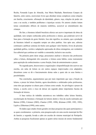 Rocha, Fernanda Lopes de Almeida, Ana Maria Machado, Bartolomeu Campos de
Queirós, entre outros, escreveram livros que abordam temas complexos como relações
em família, crescimento, afirmação da identidade, gênero, raça, relações de poder em
casa e na escola, e também problemas e injustiças sociais. Os autores citados tratam
temas considerados difíceis de maneira simbólica, acessível ao entendimento das
crianças.
       De fato, a literatura infantil brasileira oferece um acervo importante de obras de
qualidade, nem sempre conhecidas pelos professores e alunos, que poderiam servir de
base para a formação do gosto literário. Isso não significa, no entanto, que a produção
de literatura infantil se enquadre sempre em altos padrões. Ano após ano, editoras
continuam a publicar centenas de títulos sem qualquer valor literário, livros de péssima
qualidade gráfica, versões e adaptações apressadas de obras estrangeiras, um verdadeiro
lixo editorial que continua ser vendido e consumido, inclusive nas escolas.
       Na primeira parte deste artigo, procuramos analisar o discurso das professoras
sobre a leitura, distinguindo três conceitos: a leitura como hábito, como instrumento
para aquisição de conhecimentos e como fruição, fonte de entretenimento e prazer.
       Na segunda parte, descrevemos a organização e disponibilização dos acervos nas
escolas, em salas de leitura ou em outros espaços improvisados e/ou adaptados;
discutimos como se dá o funcionamento destas salas e quais são os seus limites e
possibilidades.
       Nas conclusões, argumentamos que por mais importante que seja a fruição da
leitura, o prazer da leitura literária, agora descobertos e enfatizados pelas professoras,
estas têm que preparar os alunos para a leitura como estudo. Ao privilegiar o prazer da
leitura, a escola corre o risco de deixar em segundo plano importantes facetas da
formação de leitores.
       A base teórica do trabalho encontra-se nos trabalhos sobre leitura literária,
escolarização da literatura e formação de leitores dentro e fora da escola realizados por
Batista (1998), Colomer (2003), Chartier (1995, 1998), Kleiman (1989, 1992, 1995),
Lajolo e Zilberman (1999), entre outros.
       Os dados aqui citados foram gerados em duas pesquisas das quais participamos e
as quais coordenamos: a primeira, uma pesquisa-ação em uma escola municipal do Rio
de Janeiro; a segunda, levada a cabo em escolas do sistema municipal de Petrópolis.
Ambas as pesquisas focalizaram apenas as quatro séries iniciais do ensino fundamental



                                                                                        2
 