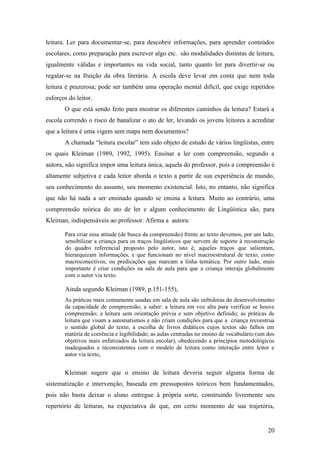 leitura. Ler para documentar-se, para descobrir informações, para aprender conteúdos
escolares, como preparação para escrever algo etc. são modalidades distintas de leitura,
igualmente válidas e importantes na vida social, tanto quanto ler para divertir-se ou
regalar-se na fruição da obra literária. A escola deve levar em conta que nem toda
leitura é prazerosa; pode ser também uma operação mental difícil, que exige repetidos
esforços do leitor.
       O que está sendo feito para mostrar os diferentes caminhos da leitura? Estará a
escola correndo o risco de banalizar o ato de ler, levando os jovens leitores a acreditar
que a leitura é uma vigem sem mapa nem documentos?
       A chamada “leitura escolar” tem sido objeto de estudo de vários lingüistas, entre
os quais Kleiman (1989, 1992, 1995). Ensinar a ler com compreensão, segundo a
autora, não significa impor uma leitura única, aquela do professor, pois a compreensão é
altamente subjetiva e cada leitor aborda o texto a partir de sua experiência de mundo,
seu conhecimento do assunto, seu momento existencial. Isto, no entanto, não significa
que não há nada a ser ensinado quando se ensina a leitura. Muito ao contrário, uma
compreensão teórica do ato de ler e algum conhecimento de Lingüística são, para
Kleiman, indispensáveis ao professor. Afirma a autora:

       Para criar essa atitude (de busca da compreensão) frente ao texto devemos, por um lado,
       sensibilizar a criança para os traços lingüísticos que servem de suporte à reconstrução
       do quadro referencial proposto pelo autor, isto é, aqueles traços que salientam,
       hierarquizam informações, e que funcionam no nível macroestrutural de texto, como
       macroconectivos, ou predicações que marcam a linha temática. Por outro lado, mais
       importante é criar condições na sala de aula para que a criança interaja globalmente
       com o autor via texto.

       Ainda segundo Kleiman (1989, p.151-155),
       As práticas mais comumente usadas em sala de aula são inibidoras do desenvolvimento
       da capacidade de compreensão, a saber: a leitura em voz alta para verificar se houve
       compreensão; a leitura sem orientação prévia e sem objetivo definido; as práticas de
       leitura que visam a automatismos e não criam condições para que a criança reconstrua
       o sentido global do texto; a escolha de livros didáticos cujos textos são falhos em
       matéria de coerência e legibilidade; as aulas centradas no ensino de vocabulário (um dos
       objetivos mais enfatizados da leitura escolar), obedecendo a princípios metodológicos
       inadequados e inconsistentes com o modelo de leitura como interação entre leitor e
       autor via texto.


       Kleiman sugere que o ensino de leitura deveria seguir alguma forma de
sistematização e intervenção, baseada em pressupostos teóricos bem fundamentados,
pois não basta deixar o aluno entregue à própria sorte, construindo livremente seu
repertório de leituras, na expectativa de que, em certo momento de sua trajetória,


                                                                                            20
 