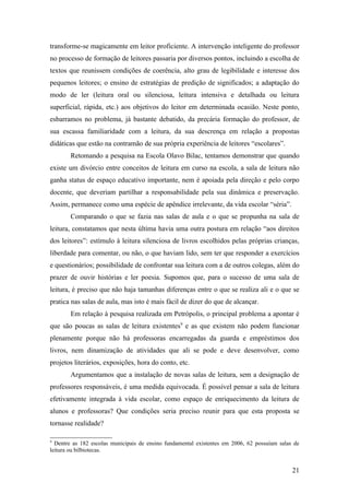 transforme-se magicamente em leitor proficiente. A intervenção inteligente do professor
no processo de formação de leitores passaria por diversos pontos, incluindo a escolha de
textos que reunissem condições de coerência, alto grau de legibilidade e interesse dos
pequenos leitores; o ensino de estratégias de predição de significados; a adaptação do
modo de ler (leitura oral ou silenciosa, leitura intensiva e detalhada ou leitura
superficial, rápida, etc.) aos objetivos do leitor em determinada ocasião. Neste ponto,
esbarramos no problema, já bastante debatido, da precária formação do professor, de
sua escassa familiaridade com a leitura, da sua descrença em relação a propostas
didáticas que estão na contramão de sua própria experiência de leitores “escolares”.
        Retomando a pesquisa na Escola Olavo Bilac, tentamos demonstrar que quando
existe um divórcio entre conceitos de leitura em curso na escola, a sala de leitura não
ganha status de espaço educativo importante, nem é apoiada pela direção e pelo corpo
docente, que deveriam partilhar a responsabilidade pela sua dinâmica e preservação.
Assim, permanece como uma espécie de apêndice irrelevante, da vida escolar “séria”.
        Comparando o que se fazia nas salas de aula e o que se propunha na sala de
leitura, constatamos que nesta última havia uma outra postura em relação “aos direitos
dos leitores”: estímulo à leitura silenciosa de livros escolhidos pelas próprias crianças,
liberdade para comentar, ou não, o que haviam lido, sem ter que responder a exercícios
e questionários; possibilidade de confrontar sua leitura com a de outros colegas, além do
prazer de ouvir histórias e ler poesia. Supomos que, para o sucesso de uma sala de
leitura, é preciso que não haja tamanhas diferenças entre o que se realiza ali e o que se
pratica nas salas de aula, mas isto é mais fácil de dizer do que de alcançar.
        Em relação à pesquisa realizada em Petrópolis, o principal problema a apontar é
que são poucas as salas de leitura existentes9 e as que existem não podem funcionar
plenamente porque não há professoras encarregadas da guarda e empréstimos dos
livros, nem dinamização de atividades que ali se pode e deve desenvolver, como
projetos literários, exposições, hora do conto, etc.
        Argumentamos que a instalação de novas salas de leitura, sem a designação de
professores responsáveis, é uma medida equivocada. É possível pensar a sala de leitura
efetivamente integrada à vida escolar, como espaço de enriquecimento da leitura de
alunos e professoras? Que condições seria preciso reunir para que esta proposta se
tornasse realidade?

9
  Dentre as 182 escolas municipais de ensino fundamental existentes em 2006, 62 possuíam salas de
leitura ou bilbiotecas.


                                                                                              21
 