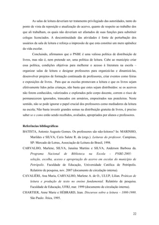 As salas de leitura deveriam ter tratamento privilegiado das autoridades, tanto do
ponto de vista da reposição e atualização do acervo, quanto de respeito ao trabalho dos
que ali trabalham, os quais não deveriam ser afastados de suas funções para substituir
colegas licenciados. A descontinuidade das atividades é fonte de perturbação dos
usuários da sala de leitura e reforça a impressão de que esta constitui um mero apêndice
da vida escolar.
       Concluindo, afirmamos que o PNBE é uma valiosa política de distribuição de
livros, mas não é, nem pretende ser, uma política de leitura. Cabe ao município criar
essa política, condições objetivas para melhorar o acesso à literatura na escola –
organizar salas de leitura e designar professores para organizá-las e dinamizá-las,
desenvolver projetos de formação continuada de professores, criar eventos como feiras
e exposições de livros. Para que as escolas promovam a leitura e que os livros sejam
efetivamente lidos pelas crianças, não basta que estes sejam distribuídos: se os acervos
não forem conhecidos, valorizados e explorados pelo corpo docente, correm o risco de
permanecerem ignorados, trancados em armários, empoeirados nas prateleiras. Neste
sentido, não se pode ignorar o papel crucial dos professores como mediadores da leitura
na escola; Não basta investir grandes somas na distribuição gratuita de livros, é preciso
saber se e como estão sendo recebidos, avaliados, apropriados por alunos e professores.


Referências bibliográficas
BATISTA, Antonio Augusto Gomes. Os professores são não-leitores? In: MARINHO,
      Marildes e SILVA, Ceris Salete R. da (orgs.). Leituras do professor. Campinas,
      SP: Mercado de Letras, Associação de Leitura do Brasil, 1998.
CARVALHO, Marlene, SILVA, Janaína Martins e SILVA, Anderson Barbosa da.
      Programa     Nacional     de    Biblioteca   na    Escola     -   PNBE-2005:
      seleção, escolha, acesso e apropriação do acervo em escolas do município de
      Petrópolis. Faculdade de Educação, Universidade Católica de Petrópolis.
      Relatório de pesquisa, nov. 2007 (documento de circulação interna).
CAVALIÉRI, Ana Maria, CARVALHO, Marlene A. de O., ULUP, Lilian. Práticas de
      leitura e produção de texto no ensino fundamental. Relatório de pesquisa.
      Faculdade de Educação, UFRJ, mar. 1999 (documento de circulação interna).
CHARTIER, Anne Marie e HÉBRARD, Jean. Discursos sobre a leitura – 1880-1980.
      São Paulo: Ática, 1995.



                                                                                      22
 