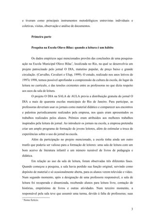 e tiveram como principais instrumentos metodológicos entrevistas individuais e
coletivas, visitas, observação e análise de documentos.


           Primeira parte


           Pesquisa na Escola Olavo Bilac: quando a leitura é um hábito


           Os dados empíricos aqui mencionados provêm das conclusões de uma pesquisa-
ação na Escola Municipal Olavo Bilac1, localizada no Rio, na qual se desenvolvia um
projeto patrocinado pelo jornal O DIA, matutino popular, de preço baixo e grande
circulação. (Carvalho, Cavalieri e Ulup, 1999). O estudo, realizado nos anos letivos de
1997e 1998, tornou possível aprofundar a compreensão da cultura da escola, do lugar da
leitura no currículo, e das tensões existentes entre as professoras no que dizia respeito
aos usos da sala de leitura.
           O projeto O DIA na SALA de AULA previa a distribuição gratuita do jornal O
DIA a mais de quarenta escolas municipais do Rio de Janeiro. Para participar, as
professoras deveriam usar os jornais como material didático e comparecer aos encontros
e palestras periodicamente realizados pela empresa, nos quais eram apresentados os
trabalhos realizados pelos alunos. Prêmios eram atribuídos aos melhores trabalhos
inspirados pela leitura do jornal. Ao introduzir os jornais na escola, a empresa pretendia
criar um amplo programa de formação de jovens leitores, além de estimular a troca de
experiências sobre o uso do jornal na escola.
           Além da participação no projeto mencionado, a escola tinha ainda um outro
trunfo que poderia ser valioso para a formação de leitores: uma sala de leitura com um
bom acervo de literatura infantil e um número razoável de livros de pedagogia e
didática.
           Em relação ao uso da sala de leitura, foram observadas três diferentes fases.
Quando começou a pesquisa, a sala havia perdido sua função original, servindo como
depósito de material e só ocasionalmente aberta, para os alunos verem televisão e vídeo.
Num segundo momento, após a designação de uma professora responsável, a sala de
leitura foi recuperada e dinamizada, recebendo alunos para leitura livre, contação de
histórias, empréstimo de livros e outras atividades. Num terceiro momento, a
responsável pela sala teve que assumir uma turma, devido à falta de professoras; suas
1
    Nome fictício.


                                                                                        3
 