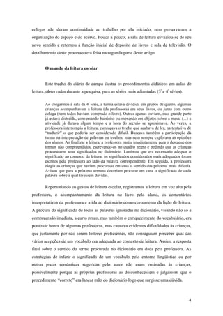 colegas não deram continuidade ao trabalho por ela iniciado, nem preservaram a
organização do espaço e do acervo. Pouco a pouco, a sala de leitura esvaziou-se de seu
novo sentido e retornou à função inicial de depósito de livros e sala de televisão. O
detalhamento deste processo será feito na segunda parte deste artigo.


       O mundo da leitura escolar


       Este trecho do diário de campo ilustra os procedimentos didáticos em aulas de
leitura, observadas durante a pesquisa, para as séries mais adiantadas (3ª e 4ª séries).

       Ao chegarmos à sala da 4ª série, a turma estava dividida em grupos de quatro, algumas
       crianças acompanhavam a leitura (da professora) em seus livros, ou junto com outro
       colega (nem todos haviam comprado o livro). Outras apenas ouviam, mas grande parte
       já estava distraída, conversando baixinho ou mexendo em objetos sobre a mesa. (...) a
       atividade já durava algum tempo e a hora do recreio se aproximava. Às vezes, a
       professora interrompia a leitura, esmiuçava o trecho que acabava de ler, na tentativa de
       “traduzir” o que poderia ser considerado difícil. Buscava também a participação da
       turma na interpretação de palavras ou trechos, mas nem sempre explorava as opiniões
       dos alunos. Ao finalizar a leitura, a professora partiu imediatamente para o destaque dos
       termos não compreendidos, escrevendo-os no quadro negro e pedindo que as crianças
       procurassem seus significados no dicionário. Lembrou que era necessário adequar o
       significado ao contexto da leitura; os significados considerados mais adequados foram
       escritos pela professora ao lado da palavra correspondente. Em seguida, a professora
       elogia as crianças que haviam procurado em casa o sentido das palavras mais difíceis.
       Avisou que para a próxima semana deveriam procurar em casa o significado de cada
       palavra sobre a qual tivessem dúvidas.

       Repertoriando os gestos de leitura escolar, registramos a leitura em voz alta pela
professora, o acompanhamento da leitura no livro pelo aluno, os comentários
interpretativos da professora e a ida ao dicionário como coroamento da lição de leitura.
A procura do significado de todas as palavras ignoradas no dicionário, visando não só a
compreensão imediata, a curto prazo, mas também o enriquecimento do vocabulário, era
ponto de honra de algumas professoras, mas causava evidentes dificuldades às crianças,
que justamente por não serem leitores proficientes, não conseguiam perceber qual das
várias acepções de um vocábulo era adequada ao contexto de leitura. Assim, a resposta
final sobre o sentido do termo procurado no dicionário era dada pela professora. As
estratégias de inferir o significado de um vocábulo pelo entorno lingüístico ou por
outras pistas semânticas sugeridas pelo autor não eram ensinadas às crianças,
possivelmente porque as próprias professoras as desconhecessem e julgassem que o
procedimento “correto” era lançar mão do dicionário logo que surgisse uma dúvida.



                                                                                              4
 