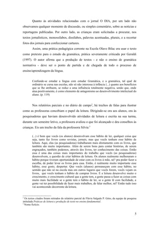 Quanto às atividades relacionadas com o jornal O DIA, por um lado não
observamos qualquer momento de discussão, ou simples comentário, sobre as notícias e
reportagens publicadas. Por outro lado, as crianças eram solicitadas a procurar, nos
textos jornalísticos, monossílabos, dissílabos, palavras acentuadas, plurais, e a recortar
fotos dos jornais para confeccionar cartazes.
        Assim, uma prática pedagógica corrente na Escola Olavo Bilac era usar o texto
como pretexto para o estudo da gramática, prática severamente criticada por Geraldi
(1997). O autor afirma que a produção de textos - e não o ensino de gramática
normativa - deve ser o ponto de partida e de chegada de todo o processo de
ensino/aprendizagem da língua.


        Confunde-se estudar a língua com estudar Gramática, e a gramática, tal qual de
        ordinário se cursa nas escolas, não só não interessa à infância (...) quanto aos benefícios
        que se lhe atribuem, se reduz a uma influência totalmente negativa, senão que, onde
        atua positivamente, é como elemento de antagonismo ao desenvolvimento intelectual do
        aluno. (p. 119)


        Nos relatórios parciais e no diário de campo2, há trechos de falas para ilustrar
como as professoras concebiam o papel da leitura. Dirigindo-se ora aos alunos, ora às
pesquisadoras que haviam desenvolvido atividades de leitura e escrita na sua turma,
durante um semestre letivo, a professora avaliou o que foi alcançado e deu conselhos às
crianças. Eis um trecho da fala da professora Silvia:3

        (...) é bom que vocês (os alunos) desenvolvam esse hábito de ler, qualquer coisa que
        seja, tanto faz livros como revistas, jornais, mas que vocês tenham esse hábito de
        leitura. Aqui, elas (as pesquisadoras) trabalharam mais diretamente com os livros, que
        também são muito importantes. Além de serem bons para contar histórias, de serem
        engraçados, também podemos, através dos livros, ter conhecimento das coisas. Então
        essa é uma das coisas mais importantes do trabalho que vocês (as pesquisadoras)
        desenvolvem, a questão de criar hábitos de leitura. Os alunos realmente melhoraram o
        hábito porque tiveram oportunidade de estar com os livros à mão, né? pra poder fazer a
        escolha, de poder levar os livros para casa. Então, é realmente muito importante esse
        hábito, esse gosto, despertar. Que vocês (alunos) permaneçam com esse hábito, no
        sentido que não só na escola mas em outros lugares que vocês forem, vocês vejam os
        livros, que vocês tenham o hábito de comprar livros. E a leitura desenvolve muito o
        crescimento, o crescimento cultural que a gente tem, a gente passa a fazer as coisas com
        muito mais facilidade se a gente tem o hábito de ler, se a gente lê com facilidade, a
        gente vai ter possibilidade de fazer mais trabalhos, de falar melhor, né? Então tudo isso
        vai acontecendo decorrente da leitura.


2
  Os textos citados foram retirados do relatório parcial de Flávia Salgado P. Góes, da equipe de pesquisa
intitulada Práticas de leitura e produção de texto no ensino fundamental.
3
  Nome fictício.


                                                                                                       5
 