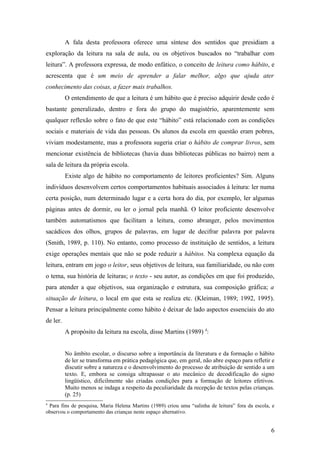 A fala desta professora oferece uma síntese dos sentidos que presidiam a
exploração da leitura na sala de aula, ou os objetivos buscados no “trabalhar com
leitura”. A professora expressa, de modo enfático, o conceito de leitura como hábito, e
acrescenta que é um meio de aprender a falar melhor, algo que ajuda ater
conhecimento das coisas, a fazer mais trabalhos.
          O entendimento de que a leitura é um hábito que é preciso adquirir desde cedo é
bastante generalizado, dentro e fora do grupo do magistério, aparentemente sem
qualquer reflexão sobre o fato de que este “hábito” está relacionado com as condições
sociais e materiais de vida das pessoas. Os alunos da escola em questão eram pobres,
viviam modestamente, mas a professora sugeria criar o hábito de comprar livros, sem
mencionar existência de bibliotecas (havia duas bibliotecas públicas no bairro) nem a
sala de leitura da própria escola.
          Existe algo de hábito no comportamento de leitores proficientes? Sim. Alguns
indivíduos desenvolvem certos comportamentos habituais associados à leitura: ler numa
certa posição, num determinado lugar e a certa hora do dia, por exemplo, ler algumas
páginas antes de dormir, ou ler o jornal pela manhã. O leitor proficiente desenvolve
também automatismos que facilitam a leitura, como abranger, pelos movimentos
sacádicos dos olhos, grupos de palavras, em lugar de decifrar palavra por palavra
(Smith, 1989, p. 110). No entanto, como processo de instituição de sentidos, a leitura
exige operações mentais que não se pode reduzir a hábitos. Na complexa equação da
leitura, entram em jogo o leitor, seus objetivos de leitura, sua familiaridade, ou não com
o tema, sua história de leituras; o texto - seu autor, as condições em que foi produzido,
para atender a que objetivos, sua organização e estrutura, sua composição gráfica; a
situação de leitura, o local em que esta se realiza etc. (Kleiman, 1989; 1992, 1995).
Pensar a leitura principalmente como hábito é deixar de lado aspectos essenciais do ato
de ler.
          A propósito da leitura na escola, disse Martins (1989) 4:


          No âmbito escolar, o discurso sobre a importância da literatura e da formação o hábito
          de ler se transforma em prática pedagógica que, em geral, não abre espaço para refletir e
          discutir sobre a natureza e o desenvolvimento do processo de atribuição de sentido a um
          texto. E, embora se consiga ultrapassar o ato mecânico de decodificação do signo
          lingüístico, dificilmente são criadas condições para a formação de leitores efetivos.
          Muito menos se indaga a respeito da peculiaridade da recepção de textos pelas crianças.
          (p. 25)
4
 Para fins de pesquisa, Maria Helena Martins (1989) criou uma “salinha de leitura” fora da escola, e
observou o comportamento das crianças neste espaço alternativo.


                                                                                                  6
 