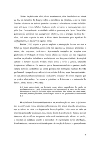 Na fala da professora Silvia, citada anteriormente, além da referência ao hábito
de ler, há elementos do discurso sobre a importância da literatura, a que se refere
Martins: a leitura é um meio de aprender e de crescer culturalmente; torna o indivíduo
mais apto para certos trabalhos (inclusive tarefas escolares) e mais preparado para
falar bem. Paradoxalmente, as atividades didáticas propostas pela Escola Olavo Bilac
pareciam não contribuir para alcançar estes objetivos, pois as crianças, na altura da 4ª
série, mal eram capazes de usar a leitura como instrumento para aquisição de
conhecimentos, ou de escrever algumas linhas.
       Batista (1998) registra e procura explicar a preocupação docente em usar a
leitura de maneira pragmática, como ponte para aquisição de conteúdos gramaticais e
outros, dos programas curriculares. Apresentando resultados de pesquisa com
professores de Português de Minas Gerais, afirma que muitos são, nas respectivas
famílias, os primeiros indivíduos a usufruírem de uma longa escolaridade. Seu capital
cultural é portanto modesto, tiveram pouco acesso a livros e jornais, raramente
freqüentaram bibliotecas. Foi na escola que se formaram como leitores, portanto, desde
sempre expostos à didatização da leitura que reina nas instituições escolares. Na vida
profissional, estes professores vão repetir os modelos de leitura a que foram submetidos,
ou seja, adotam práticas escolares que valorizam “o conteúdo” dos textos, enquanto que
as práticas não-escolares “acentuam a gratuidade, o desinteresse e a autonomia do
leitor”. Afirma Batista (1998, p.50):

       (...) tendo desenvolvido sua formação como leitores dependentes da escola, os
       professores devem à escola os instrumentos com base nos quais se apropriam dos textos,
       mesmo que as situações de leitura sejam não-escolares. Suas leituras são, desse modo,
       marcadas pela não-gratuidade, orientadas pela busca de um aprendizado ou ensinamento
       (...)


       Os achados de Batista confirmaram-se na pesquisa-ação em pauta e ajudaram-
nos a compreender porque algumas professoras que têm grande empenho em ensinar,
que acreditam no valor e na importância da escola pública, esforçam-se de todas as
maneiras para ajudar as crianças, mas, mesmo diante da evidência do fracasso escolar
constante, não modificam sua postura muito tradicional em relação à leitura e à escrita,
e mostram-se incrédulas quanto à necessidade de experimentar novas abordagens.
Paradoxalmente, não estão contribuindo para a formação de leitores, e possivelmente




                                                                                           7
 