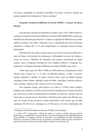 nem para a assimilação de conteúdos curriculares. Em suma, os mestres repetem sua
própria experiência de formação de “leitores escolares”.


          Programa Nacional de Biblioteca da Escola (PNBE)5 e o prazer da leitura
literária


          Uma pesquisa realizada em Petrópolis (Carvalho, Silva e Silva, 2007) analisou a
recepção do Programa Nacional de Biblioteca Escolares 2005 (PNBE 2005), criado pelo
Ministério da Educação para incentivar a criação ou expansão de bibliotecas nas escolas
públicas brasileiras. Em 2005, o Programa visava a distribuição de livros de literatura
destinados a crianças de 6 a 12 anos, freqüentando as 4 primeiras séries do ensino
fundamental.
          Reconhecendo um quadro nacional adverso que inclui escassez de bibliotecas e
salas de leitura, má formação dos professores e dificuldades de acesso de crianças e
jovens aos livros, o Ministério da Educação criou projetos educacionais de amplo
alcance, como o Programa Nacional do Livro Didático (PNLD), o Programa Pró-
letramento e o Programa Nacional de Bibliotecas Escolares (PNBE), entre outros.

          Tendo sido criado em 1998, o PNBE em 2005 priorizou a distribuição de obras
literárias para crianças da 1a a 4a série, de diferentes gêneros, a saber: 1) poesias,
quadras, parlendas e cantigas; 2) contos, crônicas, teatro, textos de tradição popular,
mitologias, lendas, fábulas, apólogos, contos de fadas e adivinhas; 3)novelas (clássico,
terror, aventura, suspense, amor, humor) e 4) livros de imagem.
          Esse programa atingiu, pela primeira vez, todas as 136.934 escolas públicas
brasileiras que atendem as 4 séries iniciais do Ensino Fundamental. O número de títulos
que cada escola recebeu foi proporcional ao tamanho da matrícula, variando entre 20
títulos para as menores (de até 150 alunos) a 100 títulos para escolas com 700 alunos ou
mais. No Estado do Rio de Janeiro, foram beneficiadas 4 599 escolas, que em 2006
receberam 426 985 livros, ordenados em 22 080 acervos. Os livros distribuídos têm


5
    O Programa Nacional de Bibliotecas Escolares (PNBE) assim é definido:
 (...) desde 1997, incentivando o hábito da leitura e o acesso à cultura junto aos alunos,
professores e a comunidade em geral mediante a execução do Programa Nacional Biblioteca da
Escola (PNBE). O programa consiste na aquisição e na distribuição de obras de literatura
brasileira e estrangeira, infanto-juvenis, de pesquisa, de referência além de outros materiais de
apoio a professores e alunos, como atlas, globos e mapas. (www.fnde.gov.br)



                                                                                               8
 