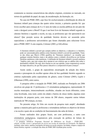 exatamente as mesmas características das edições originais, existentes no mercado, em
termos de qualidade do papel, da capa, da encadernação, da ilustração, etc.
        No caso do PNBE 2005, cujo foco foi exclusivamente a distribuição de obras de
literatura infantil para crianças das quatro séries iniciais, a primeira questão foi: que
livros escolher para crianças de 6 a 12 anos de todas as escolas públicas de um país tão
vasto e desigual como o Brasil? O que é um bom livro de literatura infantil segundo os
cânones literários e segundo a escola, ou seja, as professoras que vão apresentá-lo aos
alunos? Que posição acerca da qualidade literária deveria ser assumida pelos
especialistas e professores universitários que foram chamados para selecionar livros
para o PNBE 2005? A este respeito, Colomer (2003, p.164) afirma:


        A literatura infantil e juvenil que cumpra ambos os objetivos, o educativo e o literário,
        pode ser sancionada pelos adultos como literatura infantil e juvenil de qualidade. Trata-
        se das obras que Shavit (1986) qualifica de “literatura canônica”, ao ressaltar que
        qualquer sistema literário, tanto o de adultos como o infantil, diversifica-se em formas
        literárias canônicas e não-canônicas. A definição de literatura infantil e juvenil canônica
        “implica, pois, que este corpus deve ajustar-se aos critérios que os adultos têm sobre o
        destinatário infantil. Ou seja, deve basear-se em sua opinião, como responsáveis sociais
        da etapa educativa, do que lhes parece educativo e compreensível para crianças”.

        Assim sendo, o grupo de especialistas encarregado da seleção dos títulos
assumiu o pressuposto de escolher apenas obras de boa qualidade literária segundo os
critérios explicitados pelos especialistas do gênero, como Colomer (2003), Lajolo e
Zilberman (1999), entre outros.
        A pesquisa sobre a recepção do PNBE 2005, realizada em Petrópolis em 2006
envolveu um grupo de 13 professoras e 13 orientadoras pedagógicas, representando 10
escolas municipais, intencionalmente escolhidas, situadas em locais diferentes, como
zona favelizada, zona rural, centro da cidade e bairros de classe média; algumas eram
instituições de pequeno porte, com menos de 200 alunos, enquanto outras tinham
matrícula de 700 crianças, ou mais.
        No presente artigo, foi feito um recorte da pesquisa mais ampla6, abordando
apenas a maneira pela qual as professoras e orientadoras definem os objetivos da leitura
e na escola e quais são as condições de funcionamento das salas de leitura.
        Foram realizados dois grupos focais, um com professoras, e outro com
orientadoras pedagógicas, responsáveis pela execução da política de leitura do
6
    A pesquisa intitula-se Programa Nacional de Biblioteca na Escola - PNBE-2005:
seleção, escolha, acesso e apropriação do acervo em escolas do município de Petrópolis. Os objetivos
incluíam, entre outros, analisar concepções de leitura na escola; projetos, atividades, tempos e espaços de
leitura literária; registrar a avaliação das obras do PNBE 2005 recebidas pelas escolas.


                                                                                                         9
 