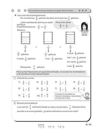 +5
3
5
1
5
4
5
3
5
1
galones
3 veces galones.
5
1
5
1
galones
1 vez galones.
5
1
5
1
5
4
3 veces galones
más 1 vez galones
es 4 veces galones
o sea galones.
2
4
7
8
+
+
1
4
6
8
1)
9)
1
5 +
2
5
5)
2
8 +
+
5
8
6
7
2)
10)
6
9 +
3
9
6)
1
3 +
2
3
3)
2
3 +
1
3
7)
3
6 +
2
6
4)
4
5 +
1
5
8)
Respuesta: galones
5
4
5
3
5
1
5
3
5
1
+
En una olla hay galones de atol y en la otra hay galones.
¿Qué cantidad de atol hay en total?
Verifique.
El planteamiento es:
Lea y escriba el planteamiento.
Observe.
5
1
Calcule las sumas.
5
1
5
2
Resuelva el problema.
Luis caminó kilómetro desde su casa a la escuela y kilómetro de la
escuela a la municipalidad. ¿Cuántos kilómetros recorrió en total?
6
7
Cuando el resultado es
fracción impropia, conviértalo
en fracción mixta.
J K L T 7-7Suma de fracciones propias con igual denominador
99
=
Para sumar fracciones con igual denominador, se suman los numeradores
y se escribe el mismo denominador.
2
1
A
Calcule.
1) + 2) + 3) +1
5
2
5
2
7
5
7
7
9
4
9
Piense cómo calcular
5
3
5
1
+
1 galón1 galón 1 galón 1 galón
 