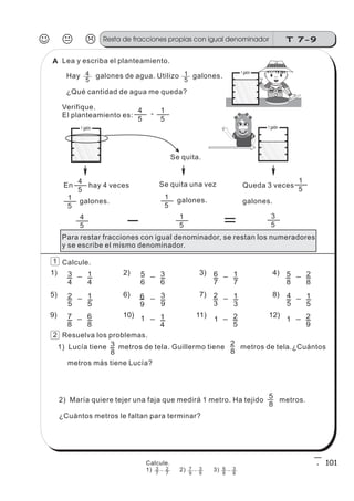 5
4 1 galón
5
4
5
1-
3
4
_ 1
4
1)
2
5
7
8
_
_
1
5
6
8
5)
9)
5
6
_ 3
6
2)
_
_
3
9
1
4
6
9
1
6)
10)
6
7
_ 1
7
3)
_
_
1
3
2
5
2
3
1
7)
11)
5
8
_ 2
8
4)
_
_
1
5
2
9
4
5
1
8)
12)
-
-
-
-
- -
- - -
-
- - - -
--
--
-
-
3
8
-
2
8
_
5
8
_
1) Lucía tiene metros de tela. Guillermo tiene metros de tela.¿Cuántos
metros más tiene Lucía?
Lea y escriba el planteamiento.
Hay galones de agua. Utilizo galones.
¿Qué cantidad de agua me queda?
Verifique.
El planteamiento es:
Para restar fracciones con igual denominador, se restan los numeradores
y se escribe el mismo denominador.
Calcule.
Resuelva los problemas.
J K L T 7-9Resta de fracciones propias con igual denominador
101
2) María quiere tejer una faja que medirá 1 metro. Ha tejido metros.
¿Cuántos metros le faltan para terminar?
5
4
5
3
1 galón 1 galón
5
4
5
1
En hay 4 veces
galones.
5
1
Se quita una vez
galones.
5
1
Queda 3 veces
galones.
Se quita.
5
1
2
1
A
5
1
Calcule.
1) 2) 3)3
7
2
7
7
9
3
9
6
8
3
8
 