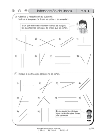 Indique si los pares de líneas se cortan o no se cortan.
Observe y responda en su cuaderno.
1)
6)5)
4)3)2)
7) 8)
Si un par de líneas se cortan cuando se alargan,
las clasificamos como par de líneas que se cortan.
Indique si las líneas se cortan o no se cortan.
10)9)
8)7)6)5)
4)3)2)1)
En las siguientes páginas
aprenderá más sobre líneas
que se cortan.
J K L T 9-1Intersección de líneas
111
1
A
Refuerce la división. Calcule.
1) 65 4 2) 784 8 3) 529 5÷ ÷ ÷
 