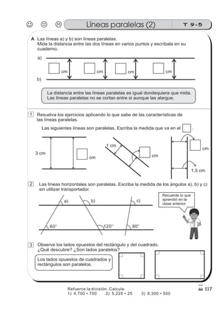Las líneas a) y b) son líneas paralelas.
Mida la distancia entre las dos líneas en varios puntos y escríbala en su
cuaderno.
cm cm cmcm
La distancia entre las líneas paralelas es igual dondequiera que mida.
Las líneas paralelas no se cortan entre si aunque las alargue.
a)
b)
Las siguientes líneas son paralelas. Escriba la medida que va en el .
3 cm
cm
1 cm
cm
1.5 cm
cm
Las líneas horizontales son paralelas. Escriba la medida de los ángulos a), b) y c)
sin utilizar transportador.
8060 120
b) c)a)
Resuelva los ejercicios aplicando lo que sabe de las características de
las líneas paralelas.
Observe los lados opuestos del rectángulo y del cuadrado.
¿Qué descubre? ¿Son lados paralelos?
Los lados opuestos de cuadrados y
rectángulos son paralelos.
Recuerde lo que
aprendió en la
clase anterior.
J K L T 9-5Líneas paralelas (2)
117
1
2
3
A
Refuerce la división. Calcule.
1) 4,700 700 2) 5,220 25 3) 8,300 500÷ ÷ ÷
 