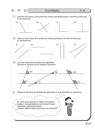 Observe las líneas. Encuentre las líneas perpendiculares y escriba la letra que
le corresponde.
Observe las líneas. Encuentre las líneas paralelas y escriba la letra que
le corresponde.
Las dos líneas horizontales son paralelas.
Escriba la medida de los ángulos indicados.
Dibuje la bandera de Guatemala aplicando lo que aprendió en este tema.
z
ss
ss
ss
zz
zz
zz
zz
gg
gg
ss
ss
ss
zz
zz
zz
zz
gg
gg
ss
ss
s
zz
zz
zz
gg
gg
ss
ss
ss
zz
zz
zz
zz
gg
gg
ss
ss
ss
zz
zz
zz
zz
gg
gg
ss
ss
ss
zz
zz
zz
zz
gg
gg
ss
zz
gg
gg
ss
ss
ss
zz
zz
zz
gg
gg
ss
ss
ss
zz
zz
zz
zz
gg
gg
ss
sszz
zz
gg
gg
ss
ss
ss
zz
zz
zz
zz
gg
gg
ss
ss
ss
zz
zz
zz
zz
gg
gg
ss
zz
zz
gg
gg
ss
ss
ss
zz
zz
zz
gg
gg
ss
ss
ss
zz
zz
zz
zz
gg
gg
ss
zz
zz
gg
gg
ss
ss
ss
zz
zz
zz
gg
gg
ss
ss
ss
zz
zz
zz
zz
gg
gg
zz
gg
gg
ss
ss
ss
zz
zz
zz
zz
gg
gg
70o
a)
30
o
b)
120
o
c)
En este tema aprendí a utilizar escuadras,
reglas y transportadores para trazar líneas
paralelas y perpendiculares.
¿Podría utilizar estos para trazar la bandera?
a) b) c) d)
a) b) c) d)
J K L T 9Contesto
119
4
3
1
2
 