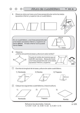 Observe cómo se traza una línea perpendicular entre los lados
opuestos inferior y superior de un cuadrilátero.
012345678910111213141516
0 1 2 3 4 5 6 7 8 9
En un cuadrilátero, una línea perpendicular
a los lados opuestos inferior y superior se
llama . Al lado inferior se le puede
llamar .
altura
base
altura
base
Observe.
¿Cómo encuentra la base y altura en este rombo?
B
A
D
C
Yo giré el rombo de manera que el
lado BC sea base. Después tracé
una línea perpendicular a los lados
opuestos inferior y superior. B
A D
C
5 cm 3.5 cm
4 cm
2.5 cm
7 cm
Romboide Rombo Trapecio
5 cm
3 cm
Escriba la longitud de la base y altura de cada cuadrilátero.
Calque los siguientes cuadriláteros y trace la altura.
1) 2) 3)
1) 2) 3)
Romboide Trapecio
Rombo
J K L T 10-6Altura de cuadrilátero
129
1
2
A
B
Refuerce los decimales. Calcule.
1) 6.45 + 3.25 2) 4.68 + 3.32 3) 6.85 + 3.15
 