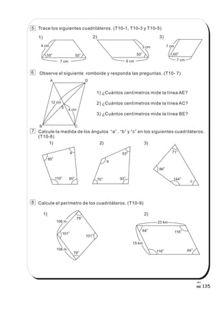 4 cm
55
O
55
O
6 cm
3 cm
50O
7 cm
7 cm
60
O
85
O
110
O
85O
a
b
63O
70O
93O
c
71O
144
O
86
O
79O
79
O
101O
101
O
116
O
116
O
64
O
64O
108 m
108 m
23 km
1) 2) 3)
1) 2)
A D
B C
12 cm
4 cm
E
15 km
Trace los siguientes cuadriláteros. (T10-1, T10-3 y T10-5)
Observe el siguiente romboide y responda las preguntas. (T10- 7)
1) ¿Cuántos centímetros mide la línea AE?
2) ¿Cuántos centímetros mide la línea AC?
3) ¿Cuántos centímetros mide la línea BE?
Calcule la medida de los ángulos “a” , “b” y “c” en los siguientes cuadriláteros.
(T10-8)
Calcule el perímetro de los cuadriláteros. (T10-9)
1) 2) 3)
7 cm
135
8
7
6
5
 