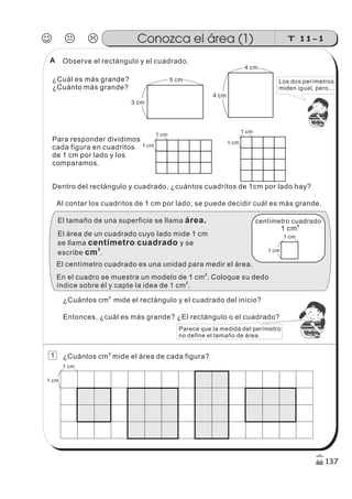 ¿Cuántos cm mide el rectángulo y el cuadrado del inicio?
2
Observe el rectángulo y el cuadrado.
¿Cuál es más grande?
¿Cuánto más grande?
Para responder dividimos
cada figura en cuadritos
de 1 cm por lado y los
comparamos.
Dentro del rectángulo y cuadrado, ¿cuántos cuadritos de 1cm por lado hay?
Al contar los cuadritos de 1 cm por lado, se puede decidir cuál es más grande.
¿Cuántos cm mide el área de cada figura?
2
4 cm
4 cm
3 cm
5 cm
1 cm
1 cm
1 cm
1 cm
El tamaño de una superficie se llama área.
El área de un cuadrado cuyo lado mide 1 cm
se llama
escribe
y se
.
centímetro cuadrado
cm
2
El centímetro cuadrado es una unidad para medir el área.
1 cm
1 cm
centímetro cuadrado
1 cm
2
1 cm
1 cm
z
ss
ss
ss
zz
zz
zz
zz
gg
gg
ss
ss
ss
zz
zz
zz
zz
gg
gg
ss
ss
s
zz
zz
zz
gg
gg
ss
ss
ss
zz
zz
zz
zz
gg
gg
ss
ss
ss
zz
zz
zz
zz
gg
gg
ss
ss
ss
zz
zz
zz
zz
gg
gg
ss
zz
gg
gg
ss
ss
ss
zz
zz
zz
gg
gg
ss
ss
ss
zz
zz
zz
zz
gg
gg
ss
sszz
zz
gg
gg
ss
ss
ss
zz
zz
zz
zz
gg
gg
ss
ss
ss
zz
zz
zz
zz
gg
gg
ss
zz
zz
gg
gg
ss
ss
ss
zz
zz
zz
gg
gg
ss
ss
ss
zz
zz
zz
zz
gg
gg
ss
zz
zz
gg
gg
ss
ss
ss
zz
zz
zz
gg
gg
ss
ss
ss
zz
zz
zz
zz
gg
gg
zz
gg
gg
ss
ss
ss
zz
zz
zz
zz
gg
gg
Los dos perímetros
miden igual, pero...
Entonces, ¿cuál es más grande? ¿El rectángulo o el cuadrado?
z
ss
ss
ss
zz
zz
zz
zz
gg
gg
ss
ss
ss
zz
zz
zz
zz
gg
gg
ss
ss
s
zz
zz
zz
gg
gg
ss
ss
ss
zz
zz
zz
zz
gg
gg
ss
ss
ss
zz
zz
zz
zz
gg
gg
ss
ss
ss
zz
zz
zz
zz
gg
gg
ss
zz
gg
gg
ss
ss
ss
zz
zz
zz
gg
gg
ss
ss
ss
zz
zz
zz
zz
gg
gg
ss
sszz
zz
gg
gg
ss
ss
ss
zz
zz
zz
zz
gg
gg
ss
ss
ss
zz
zz
zz
zz
gg
gg
ss
zz
zz
gg
gg
ss
ss
ss
zz
zz
zz
gg
gg
ss
ss
ss
zz
zz
zz
zz
gg
gg
ss
zz
zz
gg
gg
ss
ss
ss
zz
zz
zz
gg
gg
ss
ss
ss
zz
zz
zz
zz
gg
gg
zz
gg
gg
ss
ss
ss
zz
zz
zz
zz
gg
gg
Parece que la medida del perímetro
no define el tamaño de área.
En el cuadro se muestra un modelo de 1 cm . Coloque su dedo
índice sobre él y capte la idea de 1 cm .
2
2
J K L T 11-1Conozca el área (1)
137
1
A
 